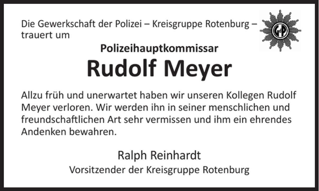 <p>Die Gewerkschaft der Polizei – Kreisgruppe Rotenburg –<br />trauert um</p><p>Polizeihauptkommissar</p><p>Rudolf Meyer<br />Allzu früh und unerwartet haben wir unseren Kollegen Rudolf<br />Meyer verloren. Wir werden ihn in seiner menschlichen und<br />freundschaftlichen Art sehr vermissen und ihm ein ehrendes<br />Andenken bewahren.</p><p>Ralph Reinhardt</p><p>Vorsitzender der Kreisgruppe Rotenburg</p>
