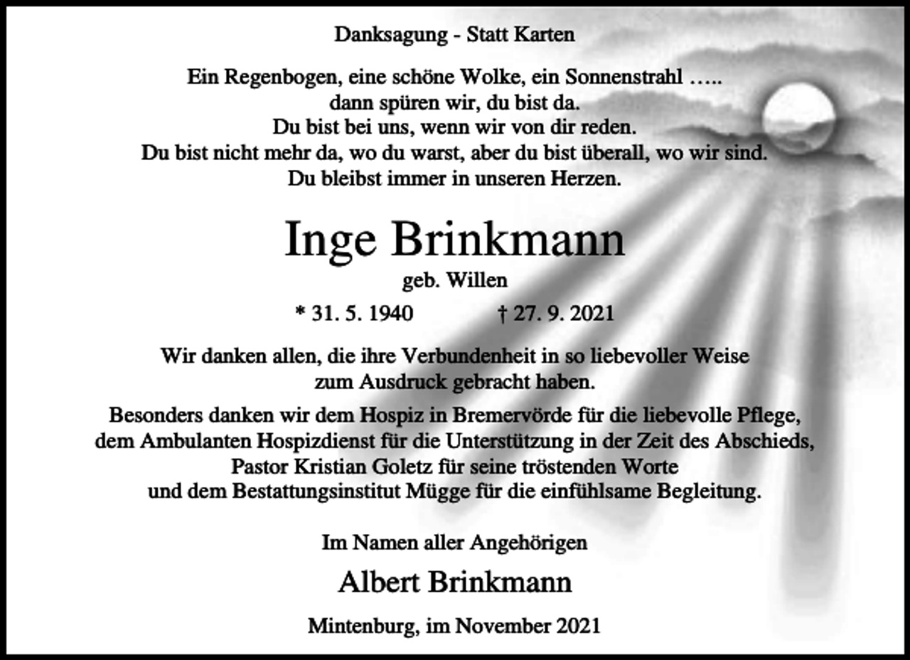 <p>Danksagung - Statt Karten<br />Ein Regenbogen, eine schöne Wolke, ein Sonnenstrahl …..<br />dann spüren wir, du bist da.<br />Du bist bei uns, wenn wir von dir reden.<br />Du bist nicht mehr da, wo du warst, aber du bist überall, wo wir sind.<br />Du bleibst immer in unseren Herzen.</p><p>Inge Brinkmann<br />geb. Willen<br />* 31. 5. 1940</p><p>† 27. 9. 2021</p><p>Wir danken allen, die ihre Verbundenheit in so liebevoller Weise<br />zum Ausdruck gebracht haben.<br />Besonders danken wir dem Hospiz in Bremervörde für die liebevolle Pflege,<br />dem Ambulanten Hospizdienst für die Unterstützung in der Zeit des Abschieds,<br />Pastor Kristian Goletz für seine tröstenden Worte<br />und dem Bestattungsinstitut Mügge für die einfühlsame Begleitung.<br />Im Namen aller Angehörigen</p><p>Albert Brinkmann<br />Mintenburg, im November 2021</p>