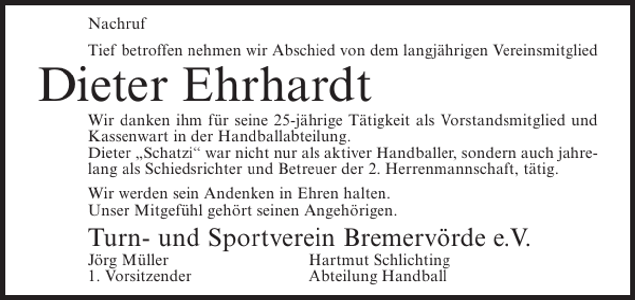 <p>Nachruf<br />Tief betroffen nehmen wir Abschied von dem langjährigen Vereinsmitglied</p><p>Dieter Ehrhardt</p><p>Wir danken ihm für seine 25-jährige Tätigkeit als Vorstandsmitglied und<br />Kassenwart in der Handballabteilung.<br />Dieter „Schatzi“ war nicht nur als aktiver Handballer, sondern auch jahrelang als Schiedsrichter und Betreuer der 2. Herrenmannschaft, tätig.<br />Wir werden sein Andenken in Ehren halten.<br />Unser Mitgefühl gehört seinen Angehörigen.</p><p>Turn- und Sportverein Bremervörde e.V.<br />Jörg Müller<br />1. Vorsitzender</p><p>Hartmut Schlichting<br />Abteilung Handball</p>