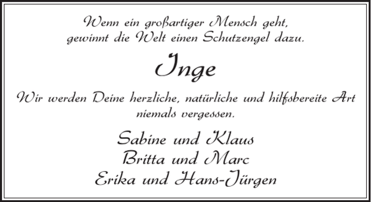 <p>Wenn ein großartiger Mensch geht,<br />gewinnt die Welt einen Schutzengel dazu.</p><p>Inge<br />Wir werden Deine herzliche, natürliche und hilfsbereite Art<br />niemals vergessen.</p><p>Sabine und Klaus<br />Britta und Marc<br />Erika und Hans-Jürgen</p>