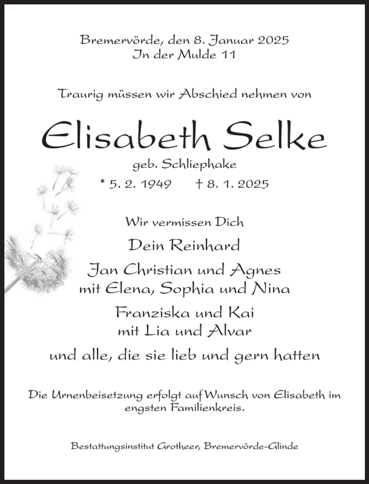 <p>Bremervörde, den 8. Januar 2025<br />In der Mulde 11<br />Traurig müssen wir Abschied nehmen von</p><p>Elisabeth Selke<br />geb. Schliephake<br />* 5. 2. 1949<br />† 8. 1. 2025<br />Wir vermissen Dich</p><p>Dein Reinhard<br />Jan Christian und Agnes<br />mit Elena, Sophia und Nina<br />Franziska und Kai<br />mit Lia und Alvar<br />und alle, die sie lieb und gern hatten<br />Die Urnenbeisetzung erfolgt auf Wunsch von Elisabeth im<br />engsten Familienkreis.<br />Bestattungsinstitut Grotheer, Bremervörde-Glinde</p>