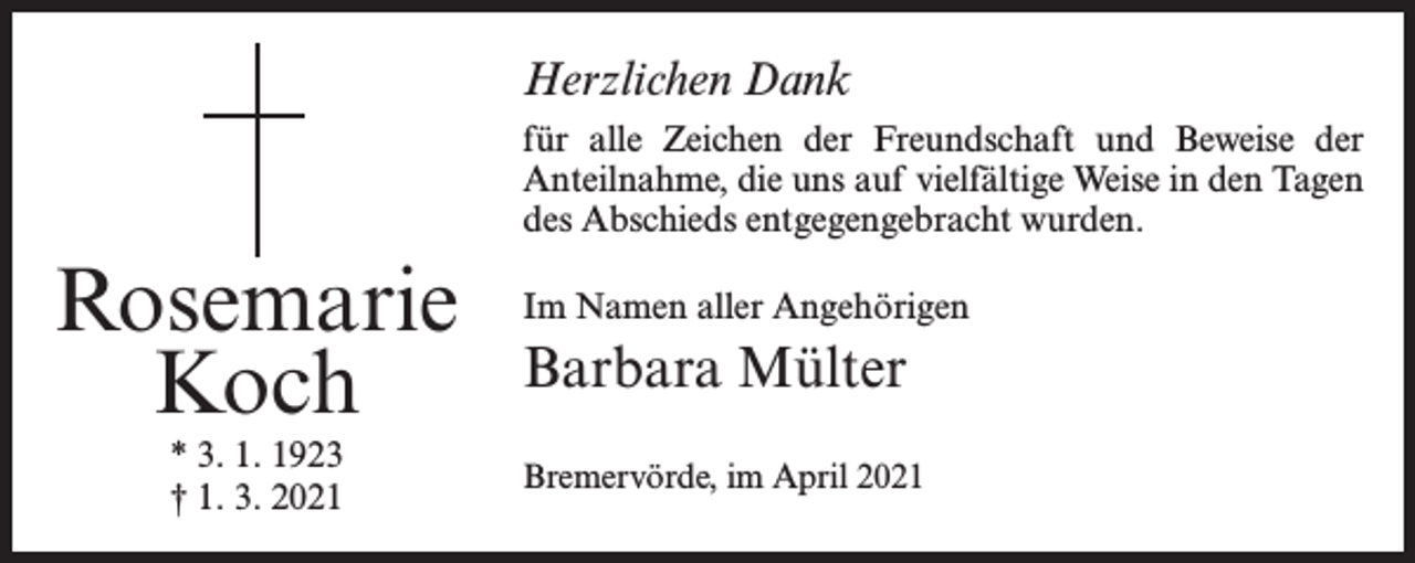 <p>Herzlichen Dank<br />für alle Zeichen der Freundschaft und Beweise der<br />Anteilnahme, die uns auf vielfältige Weise in den Tagen<br />des Abschieds entgegengebracht wurden.</p><p>Rosemarie<br />Koch<br />* 3. 1. 1923<br />† 1. 3. 2021</p><p>Im Namen aller Angehörigen</p><p>Barbara Mülter<br />Bremervörde, im April 2021</p>