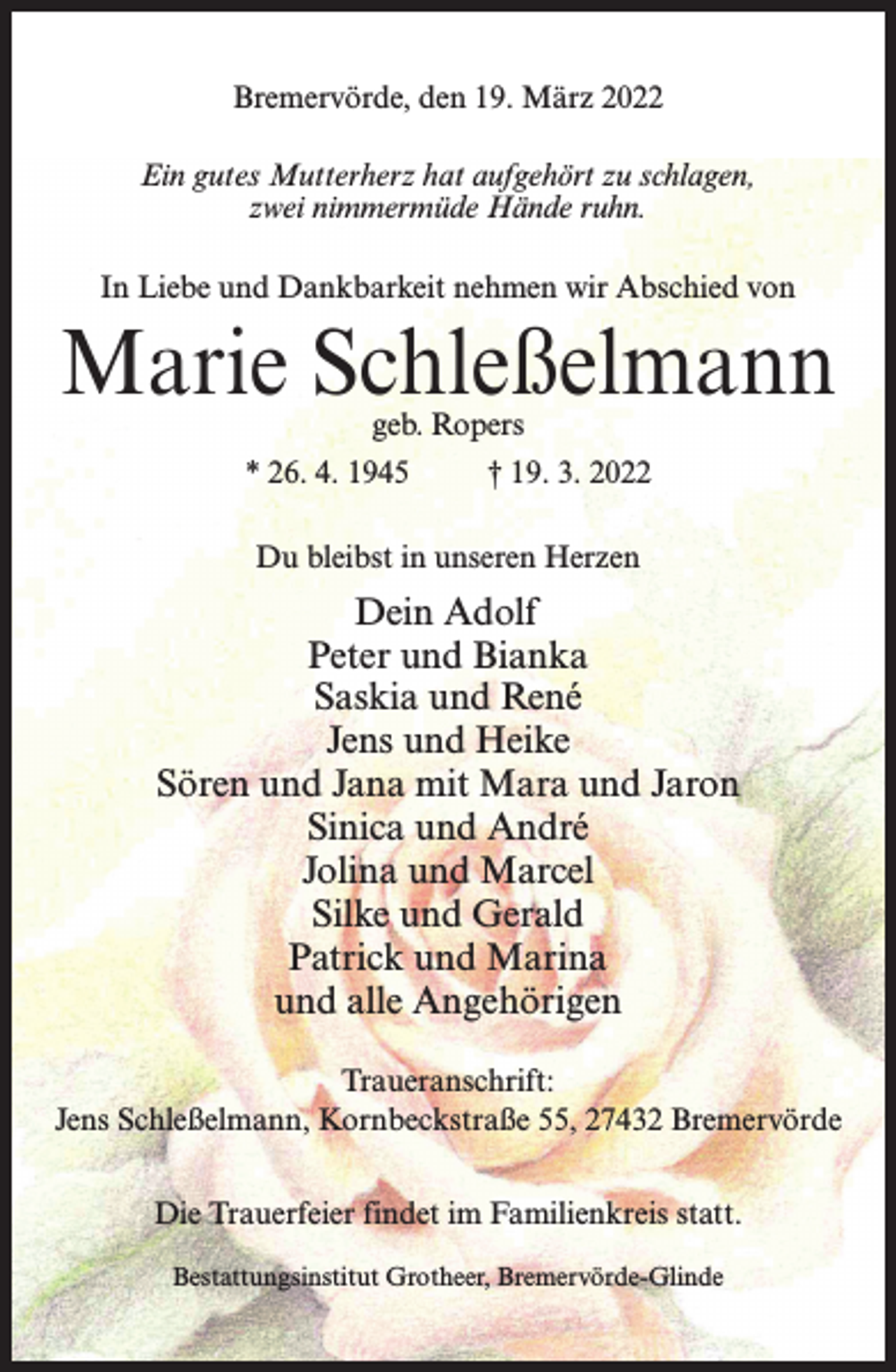 <p>Bremervörde, den 19. März 2022<br />Ein gutes Mutterherz hat aufgehört zu schlagen,<br />zwei nimmermüde Hände ruhn.<br />In Liebe und Dankbarkeit nehmen wir Abschied von</p><p>Marie Schleßelmann<br />geb. Ropers</p><p>* 26. 4. 1945 † 19. 3. 2022<br />Du bleibst in unseren Herzen</p><p>Dein Adolf<br />Peter und Bianka<br />Saskia und René<br />Jens und Heike<br />Sören und Jana mit Mara und Jaron<br />Sinica und André<br />Jolina und Marcel<br />Silke und Gerald<br />Patrick und Marina<br />und alle Angehörigen<br />Traueranschrift:<br />Jens Schleßelmann, Kornbeckstraße 55, 27432 Bremervörde<br />Die Trauerfeier findet im Familienkreis statt.<br />Bestattungsinstitut Grotheer, Bremervörde-Glinde</p>