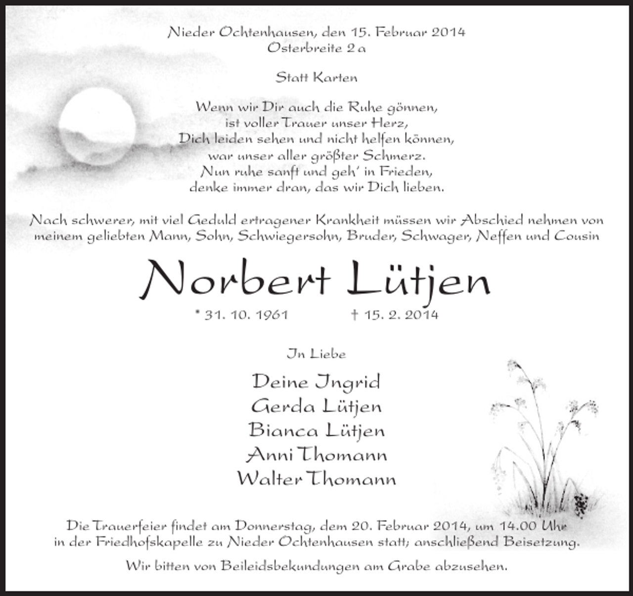 <p>Nieder Ochtenhausen, den 15. Februar 2014<br />Osterbreite 2 a<br />Statt Karten<br />Wenn wir Dir auch die Ruhe gönnen,<br />ist voller Trauer unser Herz,<br />Dich leiden sehen und nicht helfen können,<br />war unser aller größter Schmerz.<br />Nun ruhe sanft und geh‘ in Frieden,<br />denke immer dran, das wir Dich lieben.<br />Nach schwerer, mit viel Geduld ertragener Krankheit müssen wir Abschied nehmen von<br />meinem geliebten Mann, Sohn, Schwiegersohn, Bruder, Schwager, Neffen und Cousin</p><p>Norbert Lütjen<br />* 31. 10. 1961 † 15. 2. 2014<br />In Liebe</p><p>Deine Ingrid<br />Gerda Lütjen<br />Bianca Lütjen<br />Anni Thomann<br />Walter Thomann<br />Die Trauerfeier findet am Donnerstag, dem 20. Februar 2014, um 14.00 Uhr<br />in der Friedhofskapelle zu Nieder Ochtenhausen statt; anschließend Beisetzung.<br />Wir bitten von Beileidsbekundungen am Grabe abzusehen.</p>