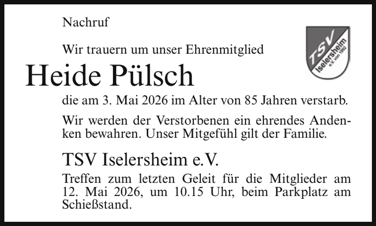 <p>Nachruf<br />Wir trauern um unser Ehrenmitglied</p><p>Heide Pülsch</p><p>die am 3. Mai 2026 im Alter von 85 Jahren verstarb.<br />Wir werden der Verstorbenen ein ehrendes Andenken bewahren. Unser Mitgefühl gilt der Familie.</p><p>TSV Iselersheim e.V.</p><p>Treffen zum letzten Geleit für die Mitglieder am<br />12. Mai 2026, um 10.15 Uhr, beim Parkplatz am<br />Schießstand.</p>