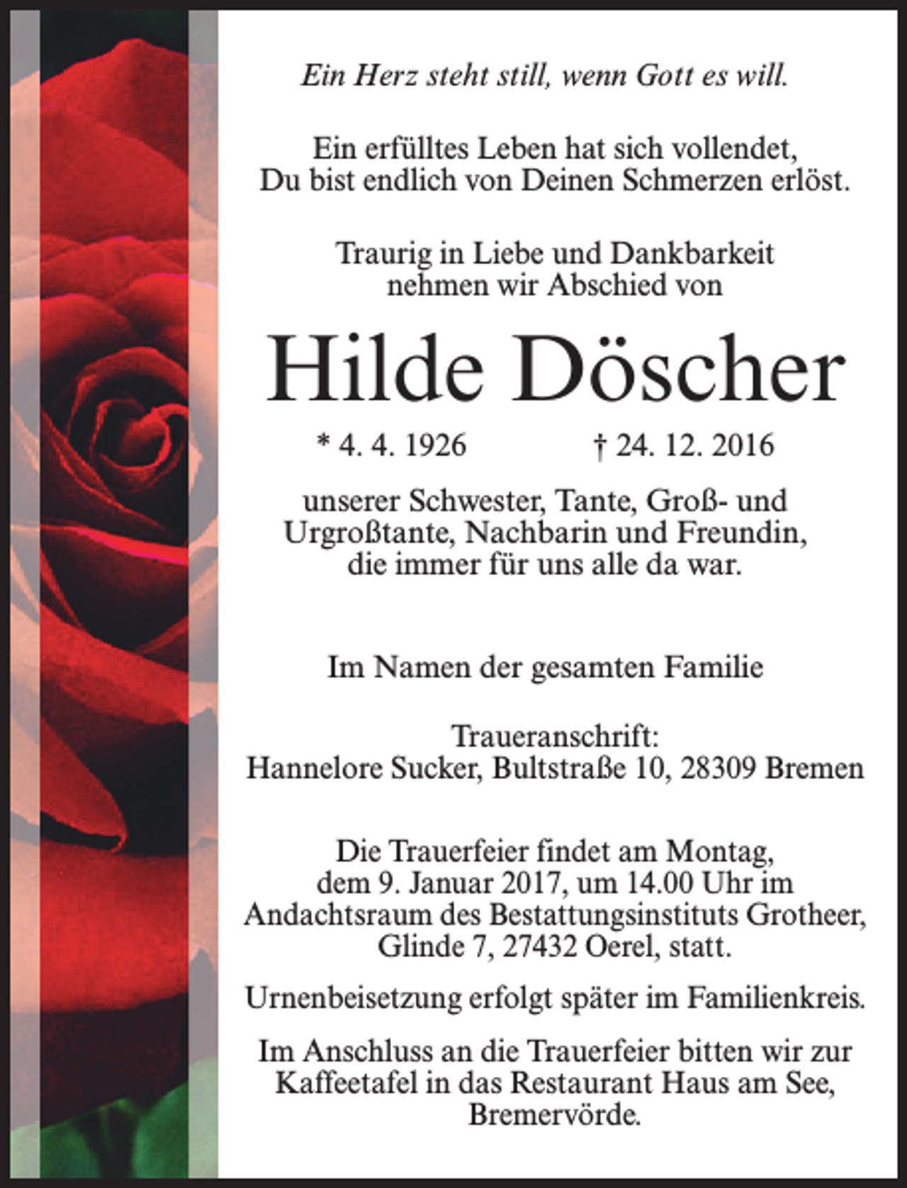 <p>Ein Herz steht still, wenn Gott es will.<br />Ein erfülltes Leben hat sich vollendet,<br />Du bist endlich von Deinen Schmerzen erlöst.<br />Traurig in Liebe und Dankbarkeit<br />nehmen wir Abschied von</p><p>Hilde Döscher<br />* 4. 4. 1926</p><p>† 24. 12. 2016</p><p>unserer Schwester, Tante, Groß- und<br />Urgroßtante, Nachbarin und Freundin,<br />die immer für uns alle da war.<br />Im Namen der gesamten Familie<br />Traueranschrift:<br />Hannelore Sucker, Bultstraße 10, 28309 Bremen<br />Die Trauerfeier findet am Montag,<br />dem 9. Januar 2017, um 14.00 Uhr im<br />­Andachtsraum des Bestattungsinstituts Grotheer,<br />Glinde 7, 27432 Oerel, statt.<br />Urnenbeisetzung erfolgt später im Familienkreis.<br />Im Anschluss an die Trauerfeier bitten wir zur<br />Kaffeetafel in das Restaurant Haus am See,<br />Bremervörde.</p>