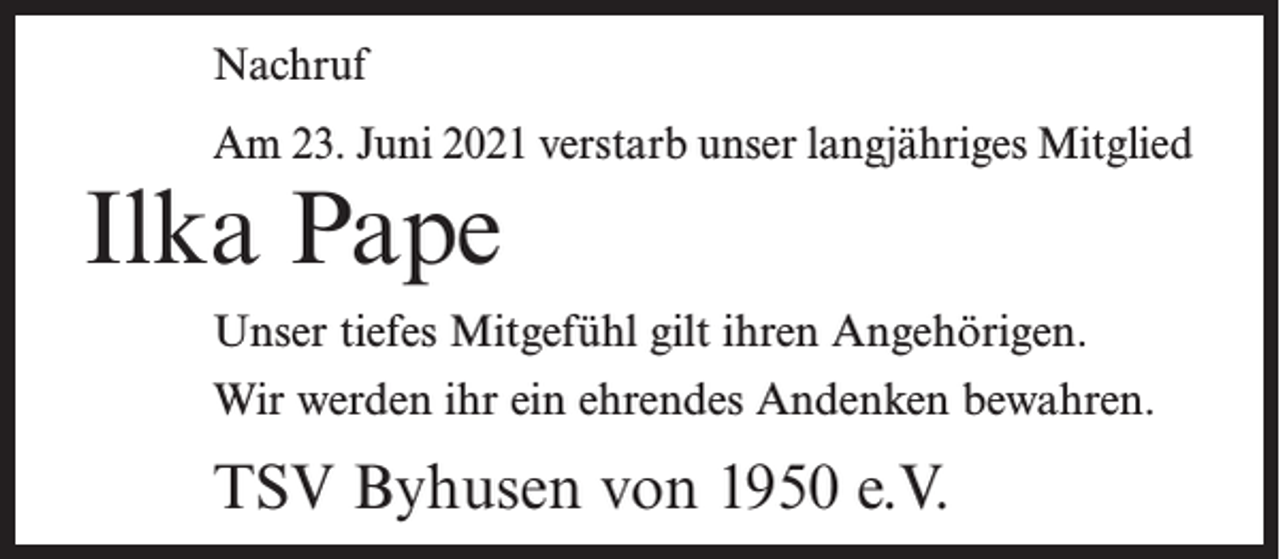 <p>Nachruf<br />Am 23. Juni 2021 verstarb unser langjähriges Mitglied</p><p>Ilka Pape</p><p>Unser tiefes Mitgefühl gilt ihren Angehörigen.<br />Wir werden ihr ein ehrendes Andenken bewahren.</p><p>TSV Byhusen von 1950 e.V.</p>