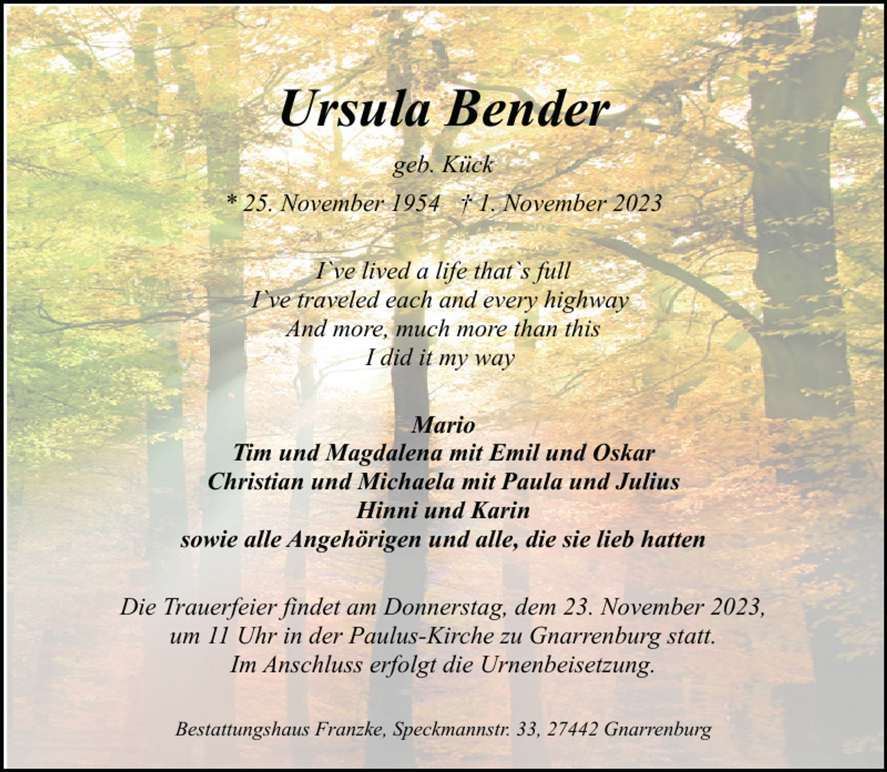 <p>Ursula Bender<br />geb. Kück<br />* 25. November 1954 † 1. November 2023<br />I`ve lived a life that`s full<br />I`ve traveled each and every highway<br />And more, much more than this<br />I did it my way<br />Mario<br />Tim und Magdalena mit Emil und Oskar<br />Christian und Michaela mit Paula und Julius<br />Hinni und Karin<br />sowie alle Angehörigen und alle, die sie lieb hatten<br />Die Trauerfeier findet am Donnerstag, dem 23. November 2023,<br />um 11 Uhr in der Paulus-Kirche zu Gnarrenburg statt.<br />Im Anschluss erfolgt die Urnenbeisetzung.<br />Bestattungshaus Franzke, Speckmannstr. 33, 27442 Gnarrenburg</p>