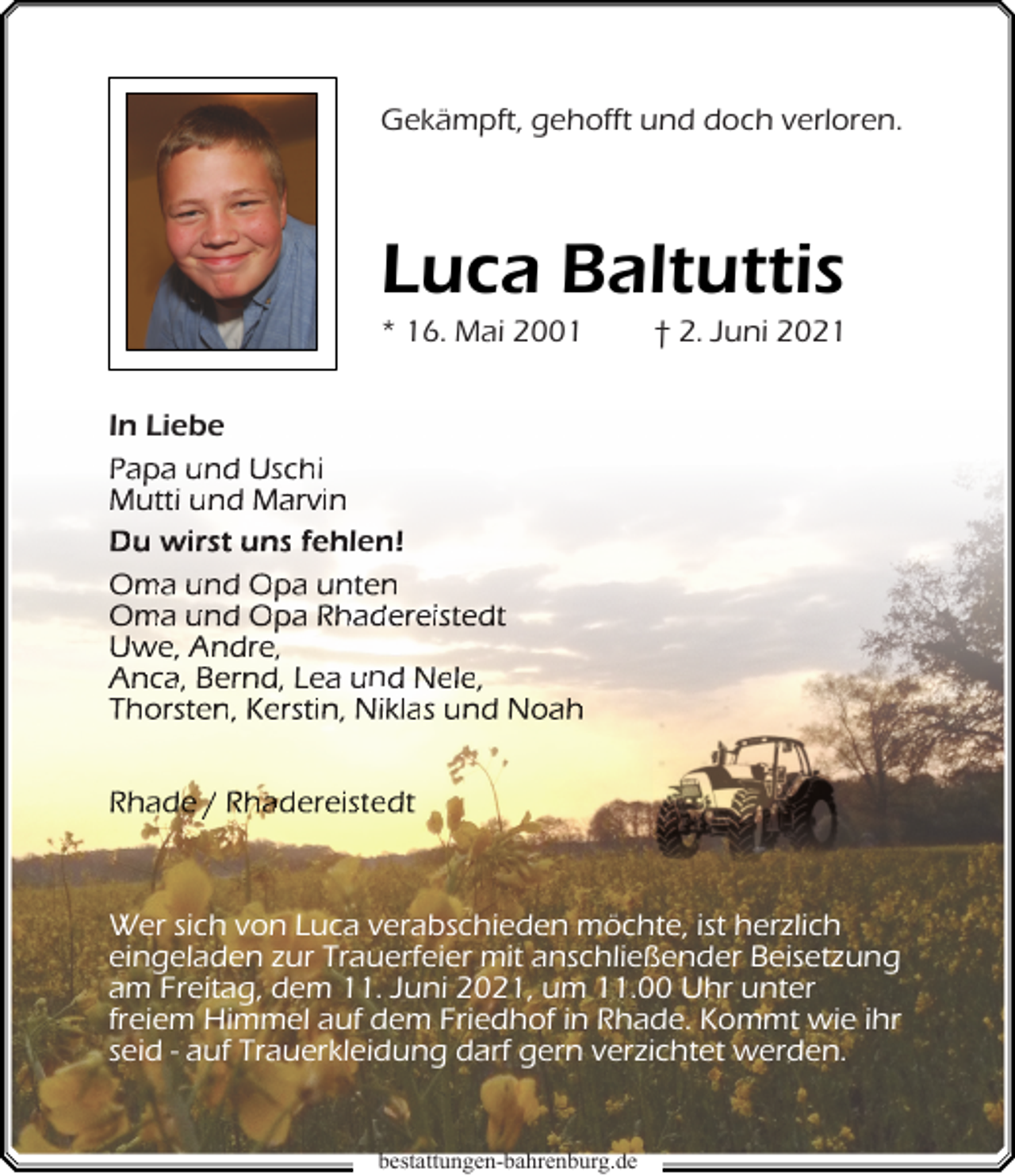 <p>Gekämpft, gehofft und doch verloren.</p><p>Luca Baltuttis<br />* 16. Mai 2001</p><p>† 2. Juni 2021</p><p>In Liebe<br />Papa und Uschi<br />Mutti und Marvin<br />Du wirst uns fehlen!<br />Oma und Opa unten<br />Oma und Opa Rhadereistedt<br />Uwe, Andre,<br />Anca, Bernd, Lea und Nele,<br />Thorsten, Kerstin, Niklas und Noah<br />Rhade / Rhadereistedt</p><p>Wer sich von Luca verabschieden möchte, ist herzlich<br />eingeladen zur Trauerfeier mit anschließender Beisetzung<br />am Freitag, dem 11. Juni 2021, um 11.00 Uhr unter<br />freiem Himmel auf dem Friedhof in Rhade. Kommt wie ihr<br />seid - auf Trauerkleidung darf gern verzichtet werden.<br />b<br />bestattungen-bahrenburg.de<br />b h b<br />d</p>