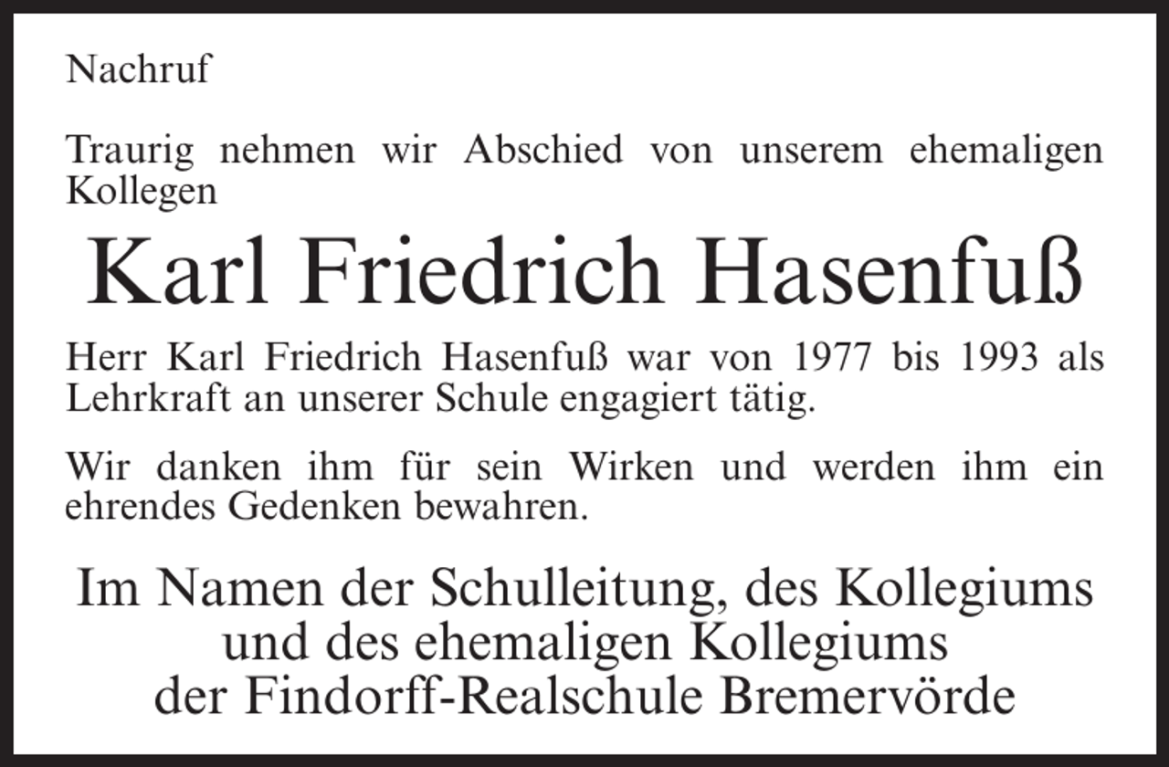 <p>Nachruf<br />Traurig nehmen wir Abschied von unserem ehemaligen<br />Kollegen</p><p>Karl Friedrich Hasenfuß<br />Herr Karl Friedrich Hasenfuß war von 1977 bis 1993 als<br />Lehrkraft an unserer Schule engagiert tätig.<br />Wir danken ihm für sein Wirken und werden ihm ein<br />ehrendes Gedenken bewahren.</p><p>Im Namen der Schulleitung, des Kollegiums<br />und des ehemaligen Kollegiums<br />der Findorff-Realschule Bremervörde</p>