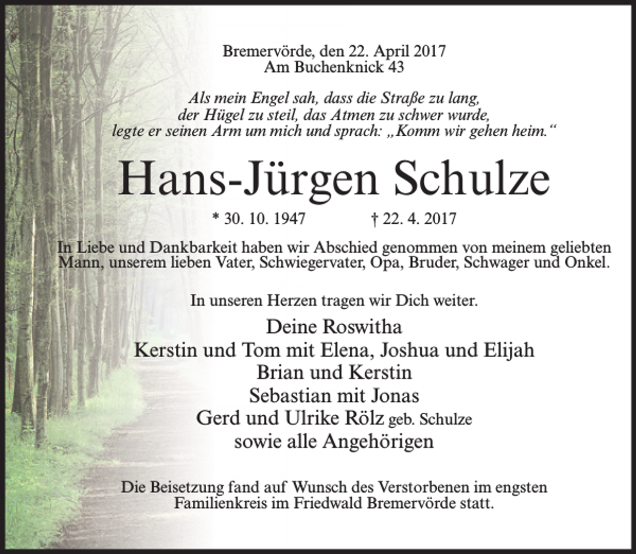 <p>Bremervörde, den 22. April 2017<br />Am Buchenknick 43<br />Als mein Engel sah, dass die Straße zu lang,<br />der Hügel zu steil, das Atmen zu schwer wurde,<br />legte er seinen Arm um mich und sprach: „Komm wir gehen heim.“</p><p>Hans-Jürgen Schulze<br />* 30. 10. 1947</p><p>† 22. 4. 2017</p><p>In Liebe und Dankbarkeit haben wir Abschied genommen von meinem geliebten<br />Mann, unserem lieben Vater, Schwiegervater, Opa, Bruder, Schwager und Onkel.<br />In unseren Herzen tragen wir Dich weiter.</p><p>Deine Roswitha<br />Kerstin und Tom mit Elena, Joshua und Elijah<br />Brian und Kerstin<br />Sebastian mit Jonas<br />Gerd und Ulrike Rölz geb. Schulze<br />sowie alle Angehörigen<br />Die Beisetzung fand auf Wunsch des Verstorbenen im engsten<br />Familienkreis im Friedwald Bremervörde statt.</p>