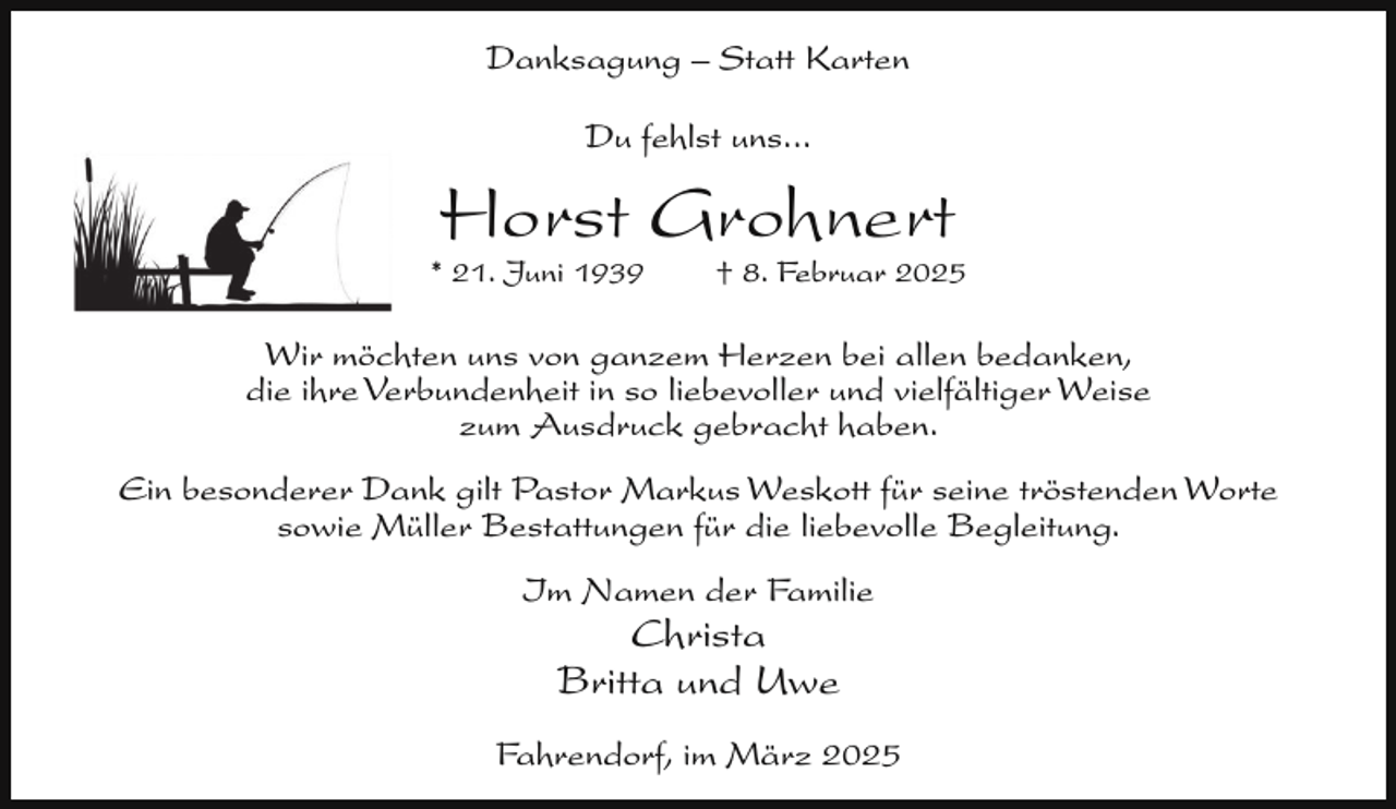 <p>Danksagung – Statt Karten<br />Du fehlst uns...</p><p>Horst Grohnert</p><p>* 21. Juni 1939</p><p>† 8. Februar 2025</p><p>Wir möchten uns von ganzem Herzen bei allen bedanken,<br />die ihre Verbundenheit in so liebevoller und vielfältiger Weise<br />zum Ausdruck gebracht haben.<br />Ein besonderer Dank gilt Pastor Markus Weskott für seine tröstenden Worte<br />sowie Müller Bestattungen für die liebevolle Begleitung.<br />Im Namen der Familie</p><p>Christa<br />Britta und Uwe</p><p>Fahrendorf, im März 2025</p>