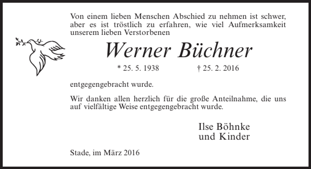 <p>Von einem lieben Menschen Abschied zu nehmen ist schwer,<br />aber es ist tröstlich zu erfahren, wie viel Aufmerksamkeit<br />unserem lieben Verstorbenen</p><p>Werner Büchner<br />* 25. 5. 1938</p><p>† 25. 2. 2016</p><p>entgegengebracht wurde.<br />Wir danken allen herzlich für die große Anteilnahme, die uns<br />auf vielfältige Weise entgegengebracht wurde.</p><p>Ilse Böhnke<br />und Kinder<br />Stade, im März 2016</p>