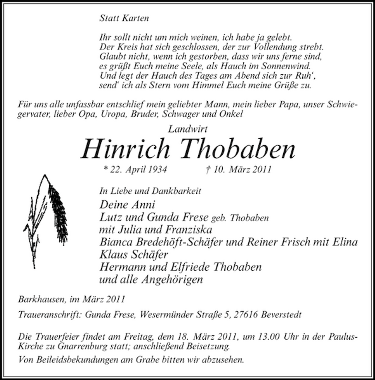 <p>Statt Karten Ihr sollt nicht um mich weinen, ich habe ja gelebt. Der Kreis hat sich geschlossen, der zur Vollendung strebt. Glaubt nicht, wenn ich gestorben, dass wir uns ferne sind, es grüßt Euch meine Seele, als Hauch im Sonnenwind. Und legt der Hauch des Tages am Abend sich zur Ruh‘, send‘ ich als Stern vom Himmel Euch meine Grüße zu. Für uns alle unfassbar entschlief mein geliebter Mann, mein lieber Papa, unser Schwiegervater, lieber Opa, Uropa, Bruder, Schwager und Onkel</p><p>Landwirt</p><p>Hinrich Thobaben<br />* 22. April 1934 In Liebe und Dankbarkeit † 10. März 2011</p><p>Deine Anni Lutz und Gunda Frese geb. Thobaben mit Julia und Franziska Bianca Bredehöft-Schäfer und Reiner Frisch mit Elina Klaus Schäfer Hermann und Elfriede Thobaben und alle Angehörigen<br />Barkhausen, im März 2011 Traueranschrift: Gunda Frese, Wesermünder Straße 5, 27616 Beverstedt Die Trauerfeier findet am Freitag, dem 18. März 2011, um 13.00 Uhr in der PaulusKirche zu Gnarrenburg statt; anschließend Beisetzung. Von Beileidsbekundungen am Grabe bitten wir abzusehen.</p>