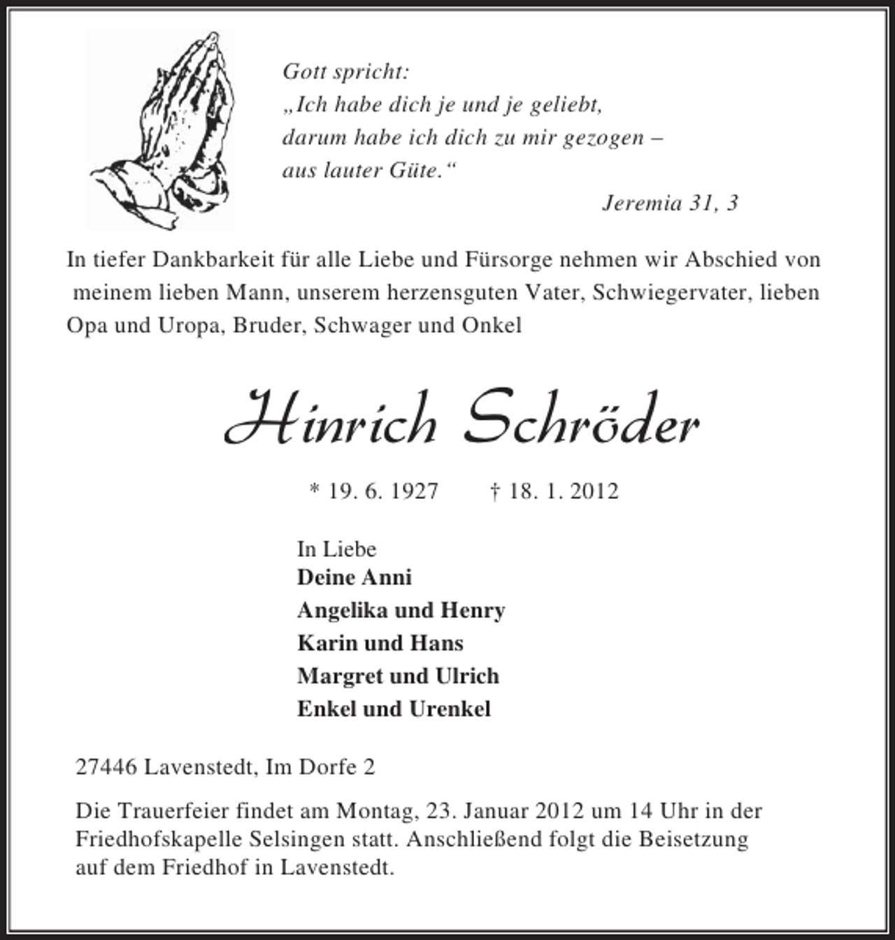 <p>Gott spricht:<br />„Ich habe dich je und je geliebt,<br />darum habe ich dich zu mir gezogen –<br />aus lauter Güte.“<br />Jeremia 31, 3<br />In tiefer Dankbarkeit für alle Liebe und Fürsorge nehmen wir Abschied von<br />meinem lieben Mann, unserem herzensguten Vater, Schwiegervater, lieben<br />Opa und Uropa, Bruder, Schwager und Onkel</p>
<p>* 19. 6. 1927</p>
<p>† 18. 1. 2012</p>
<p>In Liebe<br />Deine Anni<br />Angelika und Henry<br />Karin und Hans<br />Margret und Ulrich<br />Enkel und Urenkel<br />27446 Lavenstedt, Im Dorfe 2<br />Die Trauerfeier findet am Montag, 23. Januar 2012 um 14 Uhr in der<br />Friedhofskapelle Selsingen statt. Anschließend folgt die Beisetzung<br />auf dem Friedhof in Lavenstedt.</p>