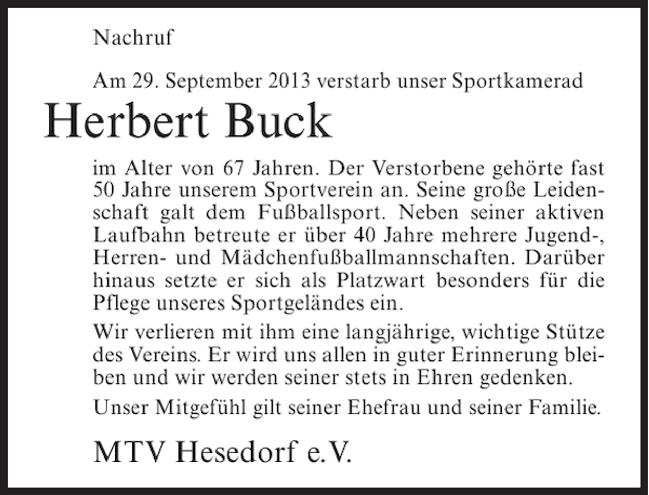 <p>Nachruf<br />Am 29. September 2013 verstarb unser Sportkamerad</p><p>Herbert Buck</p><p>im Alter von 67 Jahren. Der Verstorbene gehörte fast<br />50 Jahre unserem Sportverein an. Seine große Leidenschaft galt dem Fußballsport. Neben seiner aktiven<br />Laufbahn betreute er über 40 Jahre mehrere Jugend-,<br />Herren- und Mädchenfußballmannschaften. Darüber<br />hinaus setzte er sich als Platzwart besonders für die<br />Pflege unseres Sportgeländes ein.<br />Wir verlieren mit ihm eine langjährige, wichtige Stütze<br />des Vereins. Er wird uns allen in guter Erinnerung bleiben und wir werden seiner stets in Ehren gedenken.<br />Unser Mitgefühl gilt seiner Ehefrau und seiner Familie.</p><p>MTV Hesedorf e.V.</p>