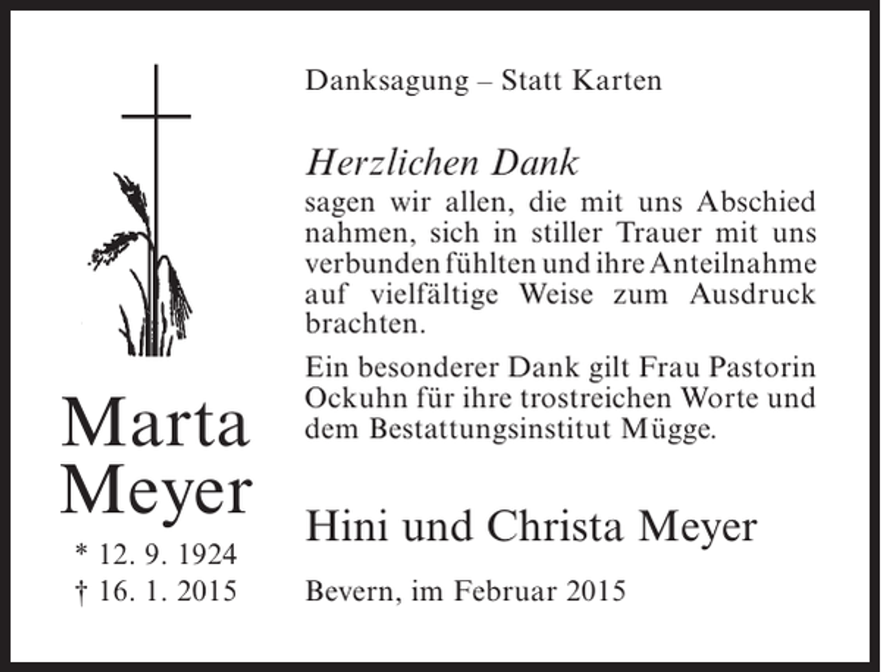 <p>Danksagung – Statt Karten</p><p>Herzlichen Dank</p><p>Marta<br />Meyer<br />* 12. 9. 1924<br />† 16. 1. 2015</p><p>sagen wir allen, die mit uns ­ bschied<br />A<br />nahmen, sich in stiller Trauer mit uns<br />verbunden fühlten und ihre ­ nteilnahme<br />A<br />auf vielfältige Weise zum Ausdruck<br />brachten.<br />Ein besonderer Dank gilt Frau Pastorin<br />Ockuhn für ihre trostreichen Worte und<br />dem Bestattungsinstitut Mügge.</p><p>Hini und Christa Meyer<br />Bevern, im Februar 2015</p>