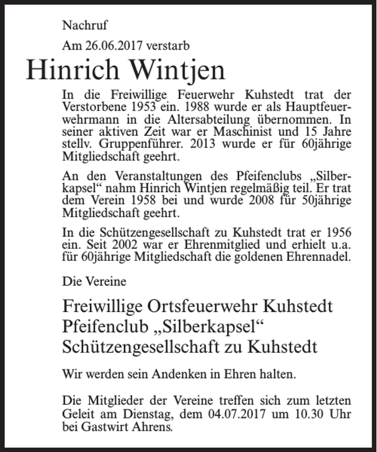 <p>Nachruf<br />Am 26.06.2017 verstarb</p><p>Hinrich Wintjen<br />In die Freiwillige Feuerwehr Kuhstedt trat der<br />Verstorbene 1953 ein. 1988 wurde er als Hauptfeuer­<br />wehrmann in die Altersabteilung übernommen. In<br />seiner aktiven Zeit war er Maschinist und 15 Jahre<br />stellv. Gruppenführer. 2013 wurde er für 60jährige<br />Mitgliedschaft geehrt.<br />An den Veranstaltungen des Pfeifenclubs „Silber­<br />kapsel“ nahm Hinrich Wintjen regelmäßig teil. Er trat<br />dem Verein 1958 bei und wurde 2008 für 50jährige<br />Mitgliedschaft geehrt.<br />In die Schützengesellschaft zu Kuhstedt trat er 1956<br />ein. Seit 2002 war er Ehrenmitglied und erhielt u.a.<br />für 60jährige Mitgliedschaft die goldenen Ehrennadel.<br />Die Vereine</p><p>Freiwillige Ortsfeuerwehr Kuhstedt<br />Pfeifenclub „Silberkapsel“<br />Schützengesellschaft zu Kuhstedt<br />Wir werden sein Andenken in Ehren halten.<br />Die Mitglieder der Vereine treffen sich zum letzten<br />Geleit am Dienstag, dem 04.07.2017 um 10.30 Uhr<br />bei Gastwirt Ahrens.</p>