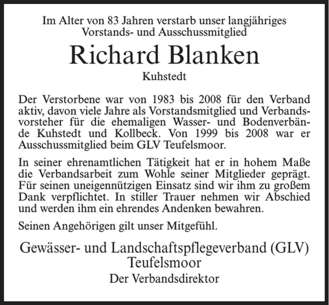 <p>Im Alter von 83 Jahren verstarb unser langjähriges<br />Vorstands- und Ausschussmitglied</p><p>Richard Blanken<br />Kuhstedt</p><p>Der Verstorbene war von 1983 bis 2008 für den Verband<br />aktiv, davon viele Jahre als Vorstandsmitglied und Verbandsvorsteher für die ehemaligen Wasser- und Bodenverbände Kuhstedt und Kollbeck. Von 1999 bis 2008 war er<br />Ausschussmitglied beim GLV Teufelsmoor.<br />In seiner ehrenamtlichen Tätigkeit hat er in hohem Maße<br />die Verbandsarbeit zum Wohle seiner Mitglieder geprägt.<br />Für seinen uneigennützigen Einsatz sind wir ihm zu großem<br />Dank verpflichtet. In stiller Trauer nehmen wir Abschied<br />und werden ihm ein ehrendes Andenken bewahren.<br />Seinen Angehörigen gilt unser Mitgefühl.</p><p>Gewässer- und Landschaftspflegeverband (GLV)<br />Teufelsmoor<br />Der Verbandsdirektor</p>