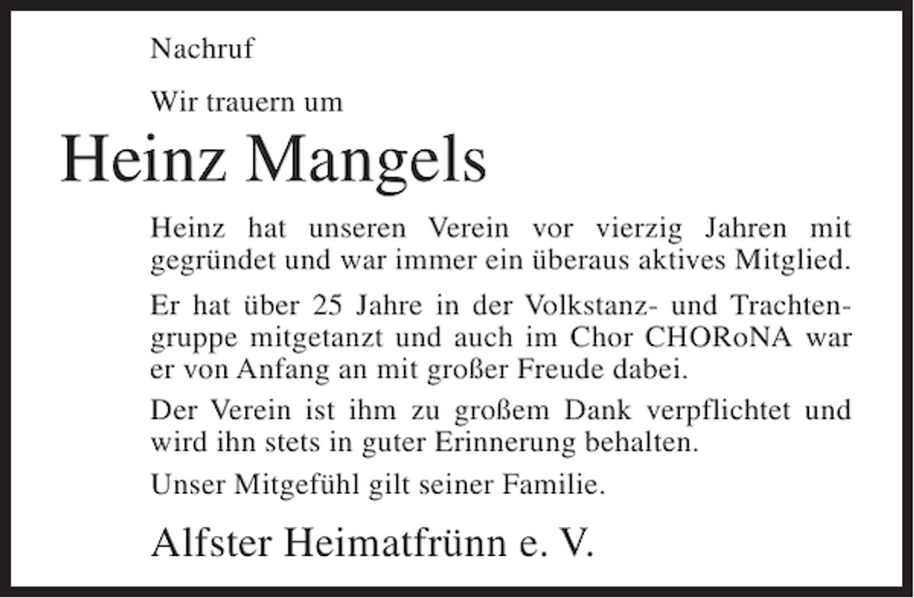 <p>Nachruf<br />Wir trauern um</p><p>Heinz Mangels<br />Heinz hat unseren Verein vor vierzig Jahren mit<br />gegründet und war immer ein überaus aktives Mitglied.<br />Er hat über 25 Jahre in der Volkstanz- und Trachtengruppe mitgetanzt und auch im Chor CHORoNA war<br />er von Anfang an mit großer Freude dabei.<br />Der Verein ist ihm zu großem Dank verpflichtet und<br />wird ihn stets in guter Erinnerung behalten.<br />Unser Mitgefühl gilt seiner Familie.</p><p>Alfster Heimatfrünn e. V.</p>