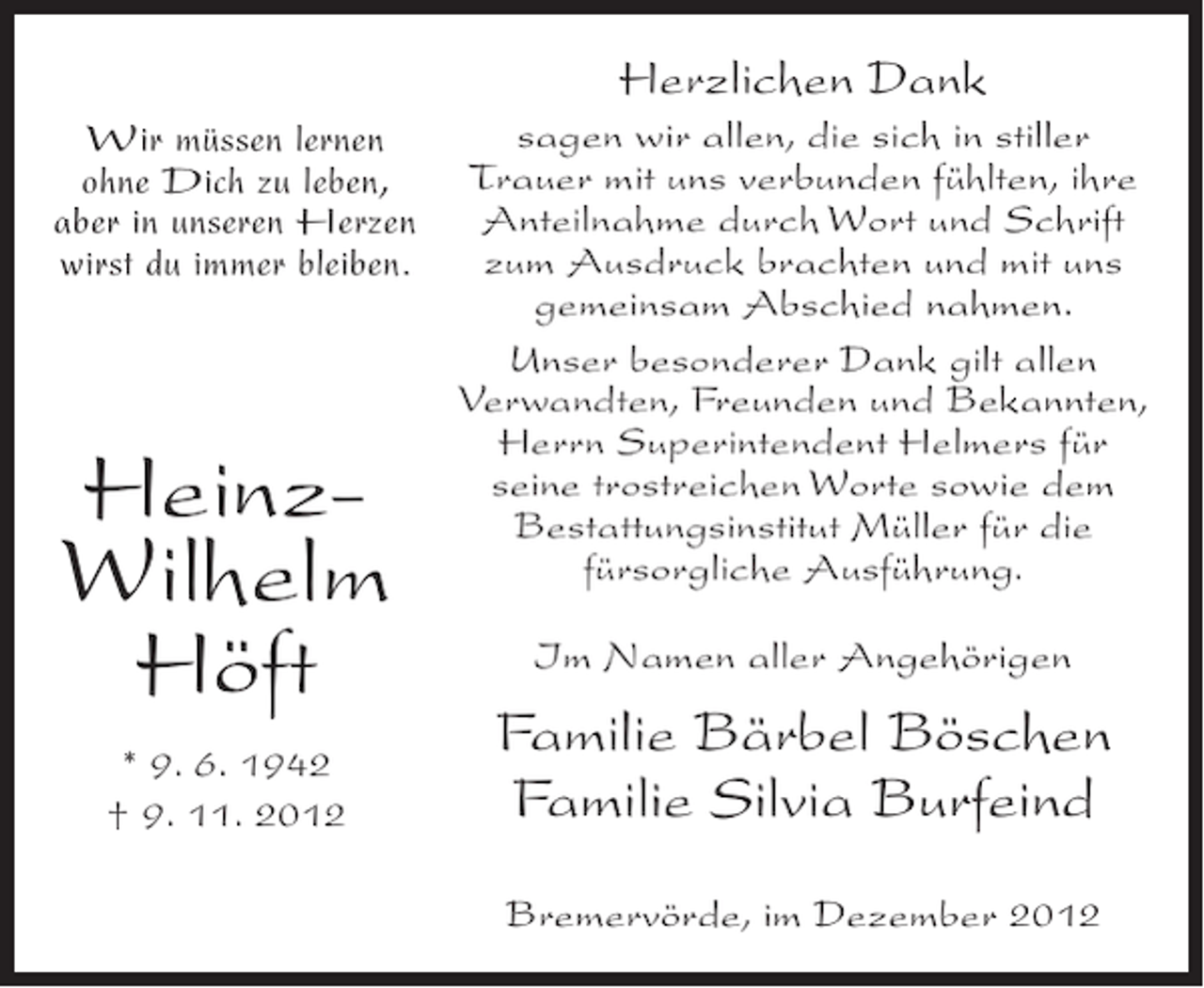 <p>Herzlichen Dank<br />sagen wir allen, die sich in stiller<br />Wir müssen lernen<br />Trauer mit uns verbunden fühlten, ihre<br />ohne Dich zu leben,<br />Anteilnahme durch Wort und Schrift<br />aber in unseren Herzen<br />zum Ausdruck brachten und mit uns<br />wirst du immer bleiben.<br />gemeinsam Abschied nahmen.<br />Unser besonderer Dank gilt allen<br />Verwandten, Freunden und Bekannten,<br />Herrn Superintendent Helmers für<br />seine trostreichen Worte sowie dem<br />Bestattungsinstitut Müller für die<br />fürsorgliche Ausführung.</p><p>HeinzWilhelm<br />Höft<br />* 9. 6. 1942<br />† 9. 11. 2012</p><p>Im Namen aller Angehörigen</p><p>Familie Bärbel Böschen<br />Familie Silvia Burfeind<br />Bremervörde, im Dezember 2012</p>