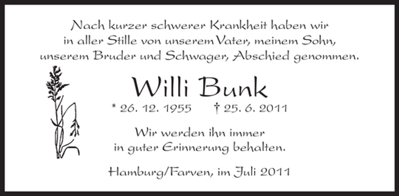 <p>Nach kurzer schwerer Krankheit haben wir<br />in aller Stille von unserem Vater, meinem Sohn,<br />unserem Bruder und Schwager, Abschied genommen.</p><p>Willi Bunk<br />† 25. 6. 2011</p><p>* 26. 12. 1955</p><p>Wir werden ihn immer<br />in guter Erinnerung behalten.<br />Hamburg/Farven, im Juli 2011</p>