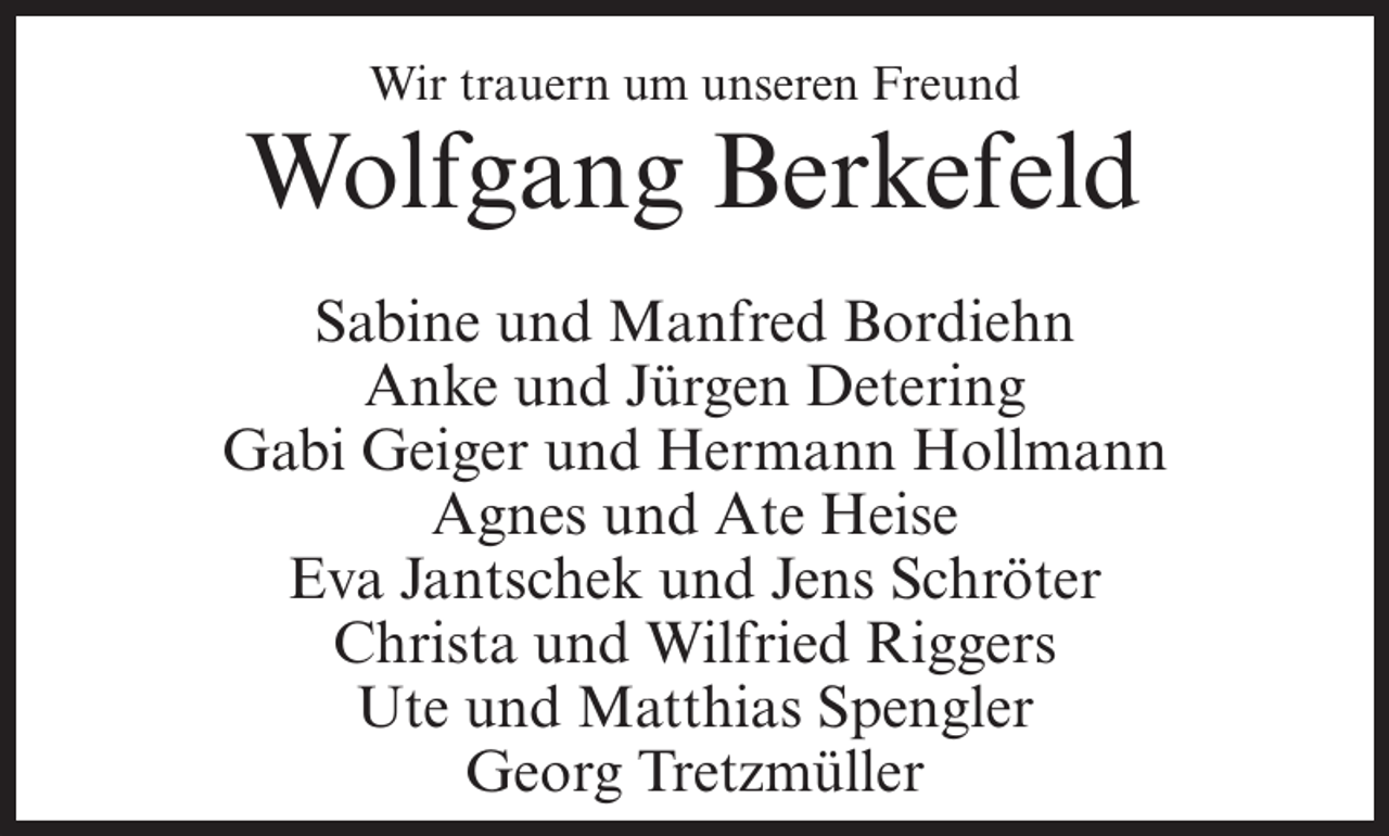 <p>Wir trauern um unseren Freund</p><p>Wolfgang Berkefeld<br />Sabine und Manfred Bordiehn<br />Anke und Jürgen Detering<br />Gabi Geiger und Hermann Hollmann<br />Agnes und Ate Heise<br />Eva Jantschek und Jens Schröter<br />Christa und Wilfried Riggers<br />Ute und Matthias Spengler<br />Georg Tretzmüller</p>