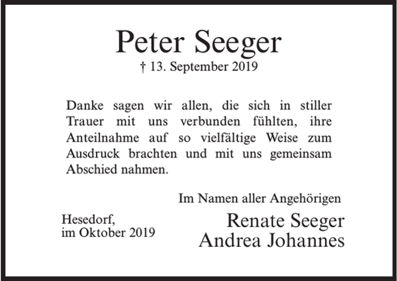 <p>Peter Seeger<br />† 13. September 2019</p><p>Danke sagen wir allen, die sich in stiller<br />Trauer mit uns verbunden fühlten, ihre<br />Anteilnahme auf so vielfältige Weise zum<br />Ausdruck brachten und mit uns gemeinsam<br />Abschied nahmen.</p><p>Hesedorf,<br />im Oktober 2019</p><p>Im Namen aller Angehörigen</p><p>Renate Seeger<br />Andrea Johannes</p>