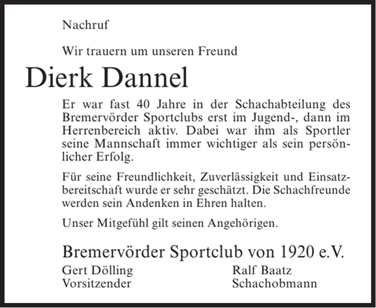 <p>Nachruf<br />Wir trauern um unseren Freund</p><p>Dierk Dannel<br />Er war fast 40 Jahre in der Schachabteilung des<br />Bremervörder Sportclubs erst im Jugend-, dann im<br />Herrenbereich aktiv. Dabei war ihm als Sportler<br />seine Mannschaft immer wichtiger als sein persönlicher Erfolg.<br />Für seine Freundlichkeit, Zuverlässigkeit und Einsatzbereitschaft wurde er sehr geschätzt. Die Schachfreunde<br />werden sein Andenken in Ehren halten.<br />Unser Mitgefühl gilt seinen Angehörigen.</p><p>Bremervörder Sportclub von 1920 e.V.<br />Gert Dölling<br />Vorsitzender</p><p>Ralf Baatz<br />Schachobmann</p>