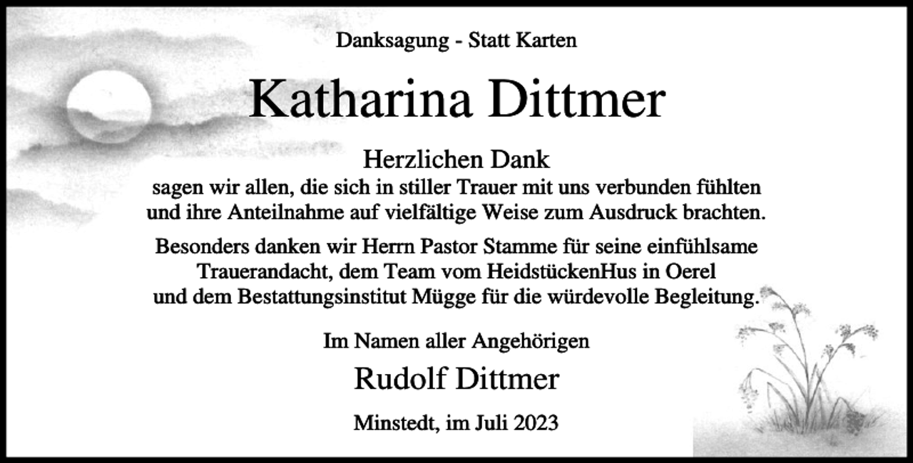 <p>Danksagung - Statt Karten</p><p>Katharina Dittmer<br />Herzlichen Dank<br />sagen wir allen, die sich in stiller Trauer mit uns verbunden fühlten<br />und ihre Anteilnahme auf vielfältige Weise zum Ausdruck brachten.<br />Besonders danken wir Herrn Pastor Stamme für seine einfühlsame<br />Trauerandacht, dem Team vom HeidstückenHus in Oerel<br />und dem Bestattungsinstitut Mügge für die würdevolle Begleitung.<br />Im Namen aller Angehörigen</p><p>Rudolf Dittmer<br />Minstedt, im Juli 2023</p>