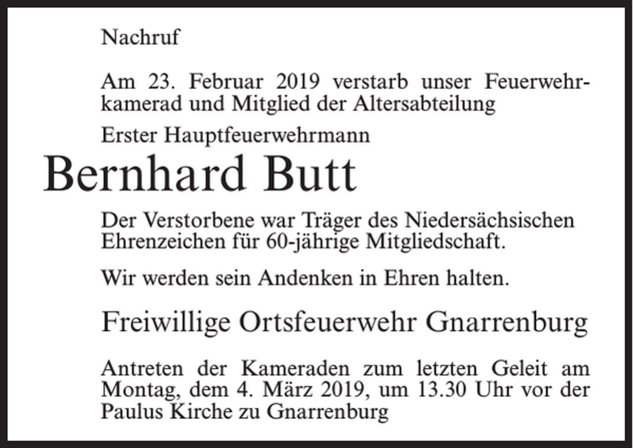 <p>Nachruf<br />Am 23. Februar 2019 verstarb unser Feuerwehrkamerad und Mitglied der Altersabteilung<br />Erster Hauptfeuerwehrmann</p><p>Bernhard Butt</p><p>Der Verstorbene war Träger des Niedersächsischen<br />Ehrenzeichen für 60-jährige Mitgliedschaft.<br />Wir werden sein Andenken in Ehren halten.</p><p>Freiwillige Ortsfeuerwehr Gnarrenburg<br />Antreten der Kameraden zum letzten Geleit am<br />Montag, dem 4. März 2019, um 13.30 Uhr vor der<br />Paulus Kirche zu Gnarrenburg</p>