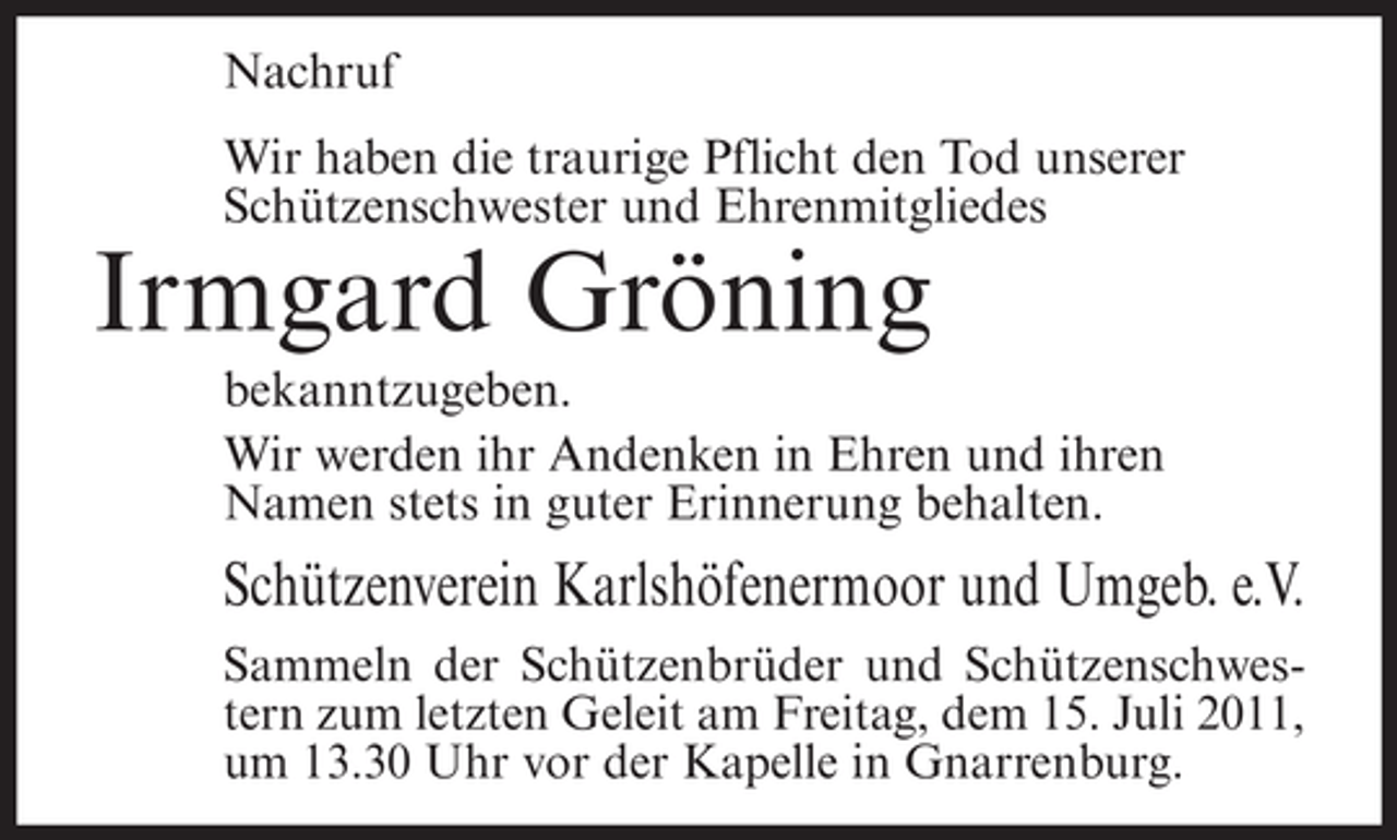 <p>Nachruf<br />Wir haben die traurige Pflicht den Tod unserer<br />Schützenschwester und Ehrenmitgliedes</p><p>Irmgard Gröning<br />bekanntzugeben.<br />Wir werden ihr Andenken in Ehren und ihren<br />Namen stets in guter Erinnerung behalten.</p><p>Schützenverein Karlshöfenermoor und Umgeb. e.V.<br />Sammeln der Schützenbrüder und Schützenschwestern zum letzten Geleit am Freitag, dem 15. Juli 2011,<br />um 13.30 Uhr vor der Kapelle in Gnarrenburg.</p>