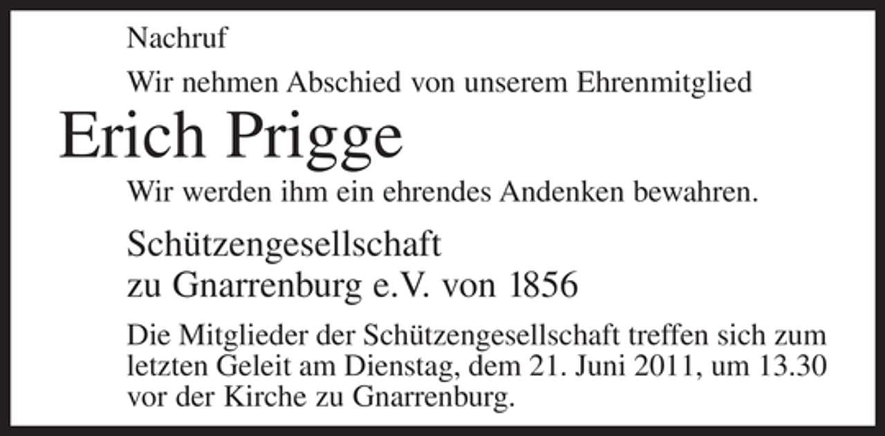 <p>Nachruf<br />Wir nehmen Abschied von unserem Ehrenmitglied</p><p>Erich Prigge<br />Wir werden ihm ein ehrendes Andenken bewahren.</p><p>Schützengesellschaft<br />zu Gnarrenburg e.V. von 1856<br />Die Mitglieder der Schützengesellschaft treffen sich zum<br />letzten Geleit am Dienstag, dem 21. Juni 2011, um 13.30<br />vor der Kirche zu Gnarrenburg.</p>