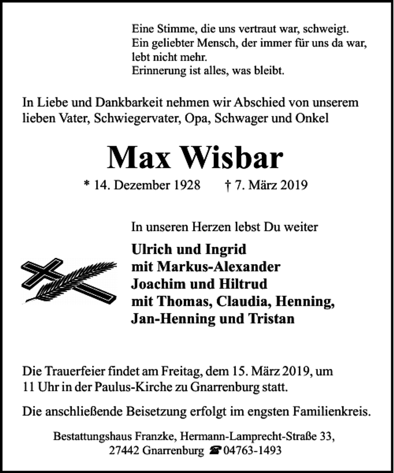 <p>Eine Stimme, die uns vertraut war, schweigt.<br />Ein geliebter Mensch, der immer für uns da war,<br />lebt nicht mehr.<br />Erinnerung ist alles, was bleibt.</p><p>In Liebe und Dankbarkeit nehmen wir Abschied von unserem<br />lieben Vater, Schwiegervater, Opa, Schwager und Onkel</p><p>Max Wisbar</p><p>* 14. Dezember 1928</p><p>† 7. März 2019</p><p>In unseren Herzen lebst Du weiter</p><p>Ulrich und Ingrid<br />mit Markus-Alexander<br />Joachim und Hiltrud<br />mit Thomas, Claudia, Henning,<br />Jan-Henning und Tristan<br />Die Trauerfeier findet am Freitag, dem 15. März 2019, um<br />11 Uhr in der Paulus-Kirche zu Gnarrenburg statt.<br />Die anschließende Beisetzung erfolgt im engsten Familienkreis.<br />Bestattungshaus Franzke, Hermann-Lamprecht-Straße 33,<br />27442 Gnarrenburg ( 04763-1493</p>
