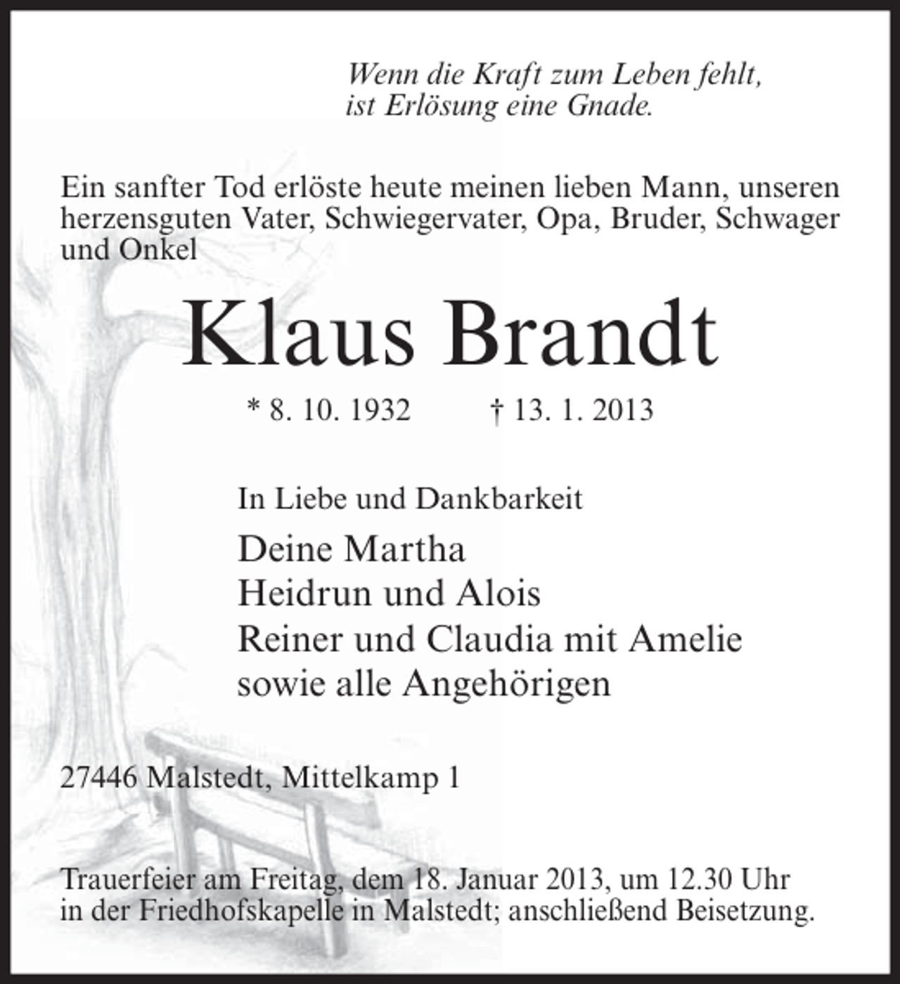 <p>Wenn die Kraft zum Leben fehlt,<br />ist Erlösung eine Gnade.<br />Ein sanfter Tod erlöste heute meinen lieben Mann, unseren<br />herzensguten Vater, Schwiegervater, Opa, Bruder, Schwager<br />und Onkel</p><p>Klaus Brandt<br />* 8. 10. 1932</p><p>† 13. 1. 2013</p><p>In Liebe und Dankbarkeit</p><p>Deine Martha<br />Heidrun und Alois<br />Reiner und Claudia mit Amelie<br />sowie alle Angehörigen<br />27446 Malstedt, Mittelkamp 1<br />Trauerfeier am Freitag, dem 18. Januar 2013, um 12.30 Uhr<br />in der Friedhofskapelle in Malstedt; anschließend Beisetzung.</p>