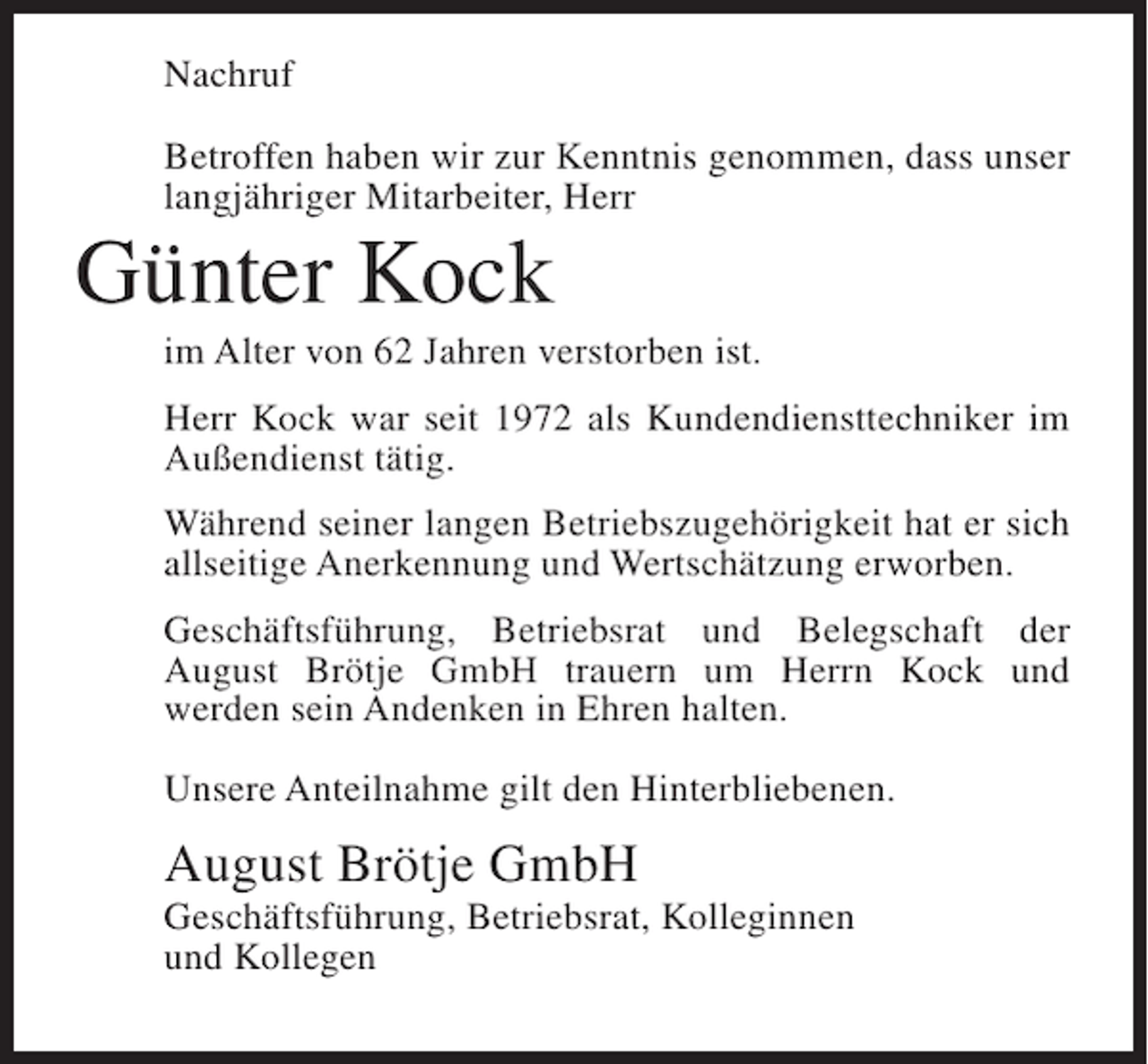 <p>Nachruf<br />Betroffen haben wir zur Kenntnis genommen, dass unser<br />langjähriger Mitarbeiter, Herr</p><p>Günter Kock<br />im Alter von 62 Jahren verstorben ist.<br />Herr Kock war seit 1972 als Kundendiensttechniker im<br />Außendienst tätig.<br />Während seiner langen Betriebszugehörigkeit hat er sich<br />allseitige Anerkennung und Wertschätzung erworben.<br />Geschäftsführung, Betriebsrat und Belegschaft der<br />August Brötje GmbH trauern um Herrn Kock und<br />werden sein Andenken in Ehren halten.<br />Unsere Anteilnahme gilt den Hinterbliebenen.</p><p>August Brötje GmbH<br />Geschäftsführung, Betriebsrat, Kolleginnen<br />und Kollegen</p>