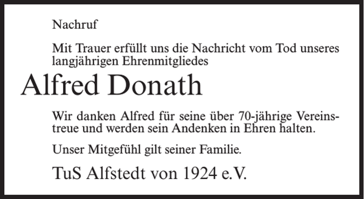 <p>Nachruf<br />Mit Trauer erfüllt uns die Nachricht vom Tod unseres<br />langjährigen Ehrenmitgliedes</p><p>Alfred Donath</p><p>Wir danken Alfred für seine über 70-jährige Vereinstreue und werden sein Andenken in Ehren halten.<br />Unser Mitgefühl gilt seiner Familie.</p><p>TuS Alfstedt von 1924 e.V.</p>