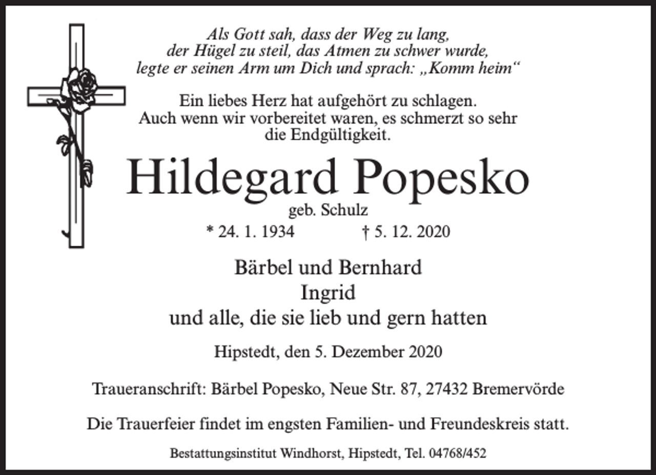 <p>Als Gott sah, dass der Weg zu lang,<br />der Hügel zu steil, das Atmen zu schwer wurde,<br />legte er seinen Arm um Dich und sprach: „Komm heim“<br />Ein liebes Herz hat aufgehört zu schlagen.<br />Auch wenn wir vorbereitet waren, es schmerzt so sehr<br />die Endgültigkeit.</p><p>Hildegard Popesko<br />geb. Schulz<br />* 24. 1. 1934 † 5. 12. 2020</p><p>Bärbel und Bernhard<br />Ingrid<br />und alle, die sie lieb und gern hatten<br />Hipstedt, den 5. Dezember 2020<br />Traueranschrift: Bärbel Popesko, Neue Str. 87, 27432 Bremervörde<br />Die Trauerfeier findet im engsten Familien- und Freundeskreis statt.<br />Bestattungsinstitut Windhorst, Hipstedt, Tel. 04768/452</p>