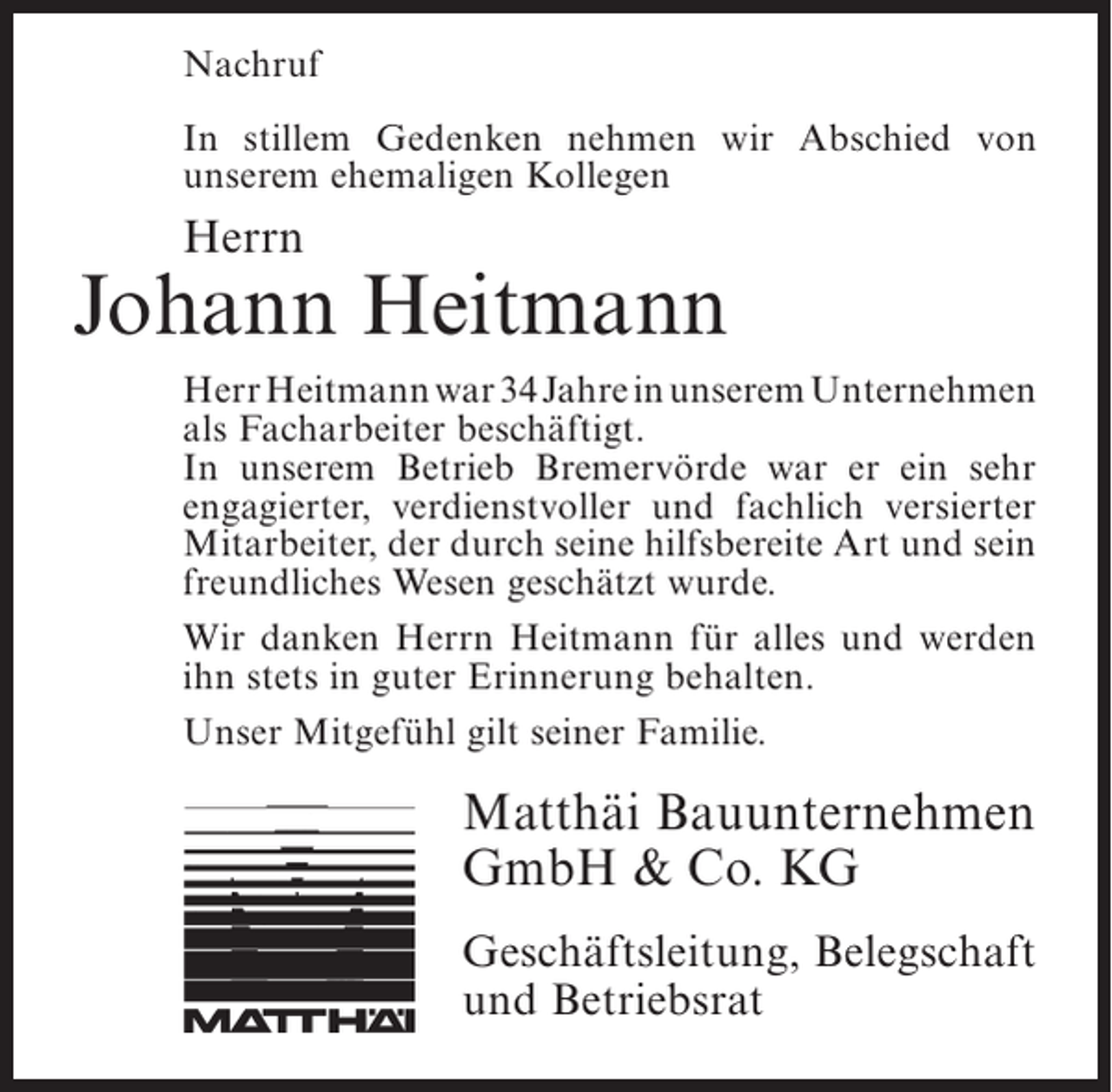 <p>Nachruf<br />In stillem Gedenken nehmen wir Abschied von<br />u<br />­ nserem ehemaligen Kollegen</p><p>Herrn</p><p>Johann Heitmann<br />Herr Heitmann war 34 Jahre in unserem ­ nternehmen<br />U<br />als Facharbeiter beschäftigt.<br />In unserem Betrieb Bremervörde war er ein sehr<br />engagierter, verdienstvoller und fachlich versierter<br />Mitarbeiter, der durch seine hilfsbereite Art und sein<br />freundliches Wesen geschätzt wurde.<br />Wir danken Herrn Heitmann für alles und werden<br />ihn stets in guter Erinnerung behalten.<br />Unser Mitgefühl gilt seiner Familie.</p><p>Matthäi Bauunternehmen<br />GmbH &amp; Co. KG<br />Geschäftsleitung, Belegschaft<br />und Betriebsrat</p>