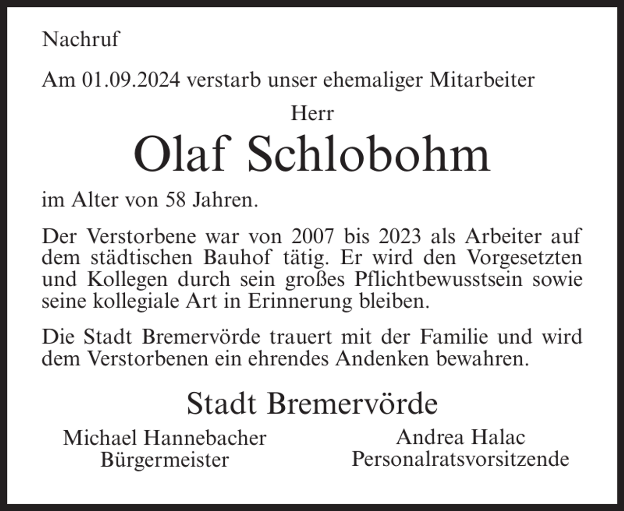 <p>Nachruf<br />Am 01.09.2024 verstarb unser ehemaliger Mitarbeiter<br />Herr</p><p>Olaf Schlobohm<br />im Alter von 58 Jahren.<br />Der Verstorbene war von 2007 bis 2023 als Arbeiter auf<br />dem städtischen Bauhof tätig. Er wird den Vorgesetzten<br />und Kollegen durch sein großes Pflichtbewusstsein sowie<br />seine kollegiale Art in Erinnerung bleiben.<br />Die Stadt Bremervörde trauert mit der Familie und wird<br />dem Verstorbenen ein ehrendes Andenken bewahren.</p><p>Stadt Bremervörde<br />Michael Hannebacher<br />Bürgermeister</p><p>Andrea Halac<br />Personalratsvorsitzende</p>