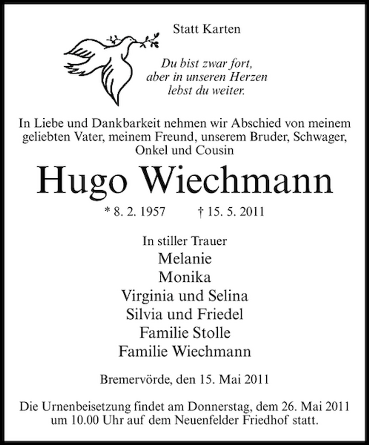 <p>Statt Karten Du bist zwar fort, aber in unseren Herzen lebst du weiter. In Liebe und Dankbarkeit nehmen wir Abschied von meinem geliebten Vater, meinem Freund, unserem Bruder, Schwager, Onkel und Cousin</p><p>Hugo Wiechmann<br />* 8. 2. 1957 † 15. 5. 2011 In stiller Trauer</p><p>Melanie Monika Virginia und Selina Silvia und Friedel Familie Stolle Familie Wiechmann<br />Bremervörde, den 15. Mai 2011 Die Urnenbeisetzung findet am Donnerstag, dem 26. Mai 2011 um 10.00 Uhr auf dem Neuenfelder Friedhof statt.</p>