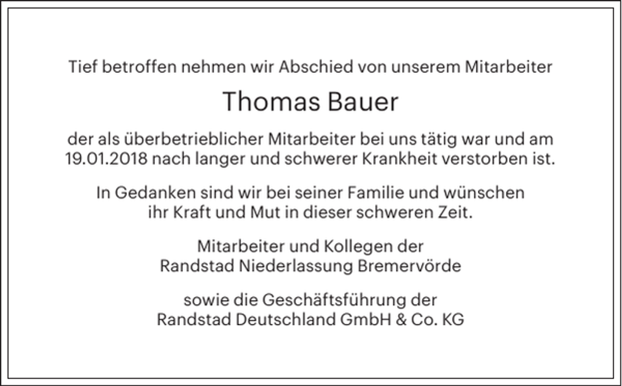<p>Tief betroffen nehmen wir Abschied von unserem Mitarbeiter</p><p>Thomas Bauer<br />der als überbetrieblicher Mitarbeiter bei uns tätig war und am<br />19.01.2018 nach langer und schwerer Krankheit verstorben ist.<br />In Gedanken sind wir bei seiner Familie und wünschen<br />ihr Kraft und Mut in dieser schweren Zeit.<br />Mitarbeiter und Kollegen der<br />Randstad Niederlassung Bremervörde<br />sowie die Geschäftsführung der<br />Randstad Deutschland GmbH &amp; Co. KG</p>