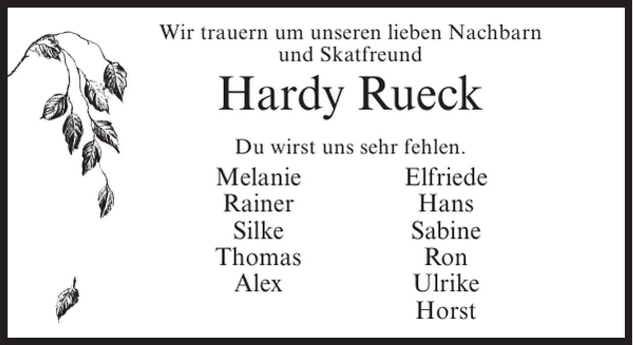 <p>Wir trauern um unseren lieben Nachbarn<br />und Skatfreund</p><p>Hardy Rueck<br />Du wirst uns sehr fehlen.</p><p>Melanie</p><p>Rainer</p><p>Silke</p><p>Thomas</p><p>Alex</p><p>Elfriede<br />Hans<br />Sabine<br />Ron<br />Ulrike<br />Horst</p>