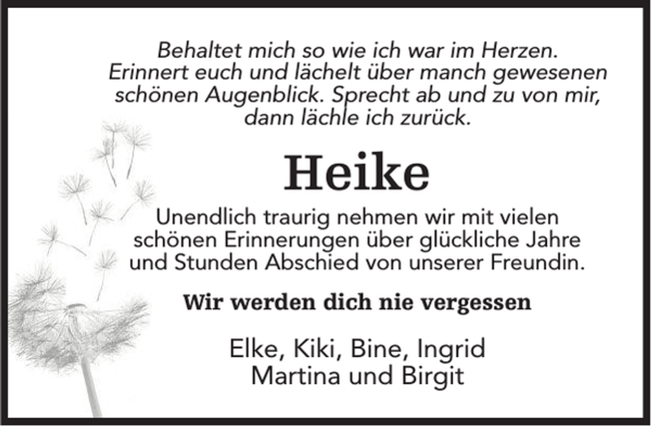 <p>Behaltet mich so wie ich war im Herzen.<br />Erinnert euch und lächelt über manch gewesenen<br />schönen Augenblick. Sprecht ab und zu von mir,<br />dann lächle ich zurück.</p><p>Heike<br />Unendlich traurig nehmen wir mit vielen<br />schönen Erinnerungen über glückliche Jahre<br />und Stunden Abschied von unserer Freundin.<br />Wir werden dich nie vergessen</p><p>Elke, Kiki, Bine, Ingrid<br />Martina und Birgit</p>