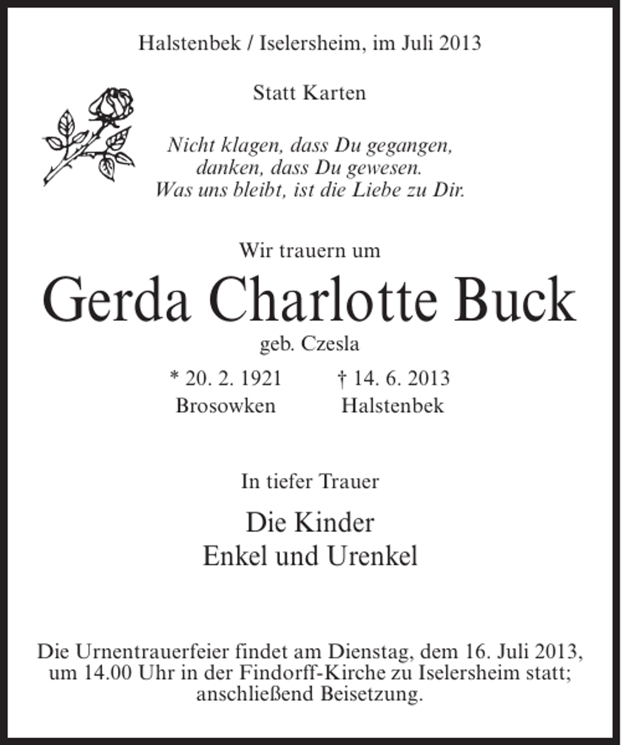 <p>Halstenbek / Iselersheim, im Juli 2013<br />Statt Karten<br />Nicht klagen, dass Du gegangen,<br />danken, dass Du gewesen.<br />Was uns bleibt, ist die Liebe zu Dir.<br />Wir trauern um</p><p>Gerda Charlotte Buck<br />geb. Czesla</p><p>* 20. 2. 1921 † 14. 6. 2013<br />Brosowken<br />Halstenbek<br />In tiefer Trauer</p><p>Die Kinder<br />Enkel und Urenkel<br />Die Urnentrauerfeier findet am Dienstag, dem 16. Juli 2013,<br />um 14.00 Uhr in der Findorff-Kirche zu Iselersheim statt;<br />anschließend Beisetzung.</p>