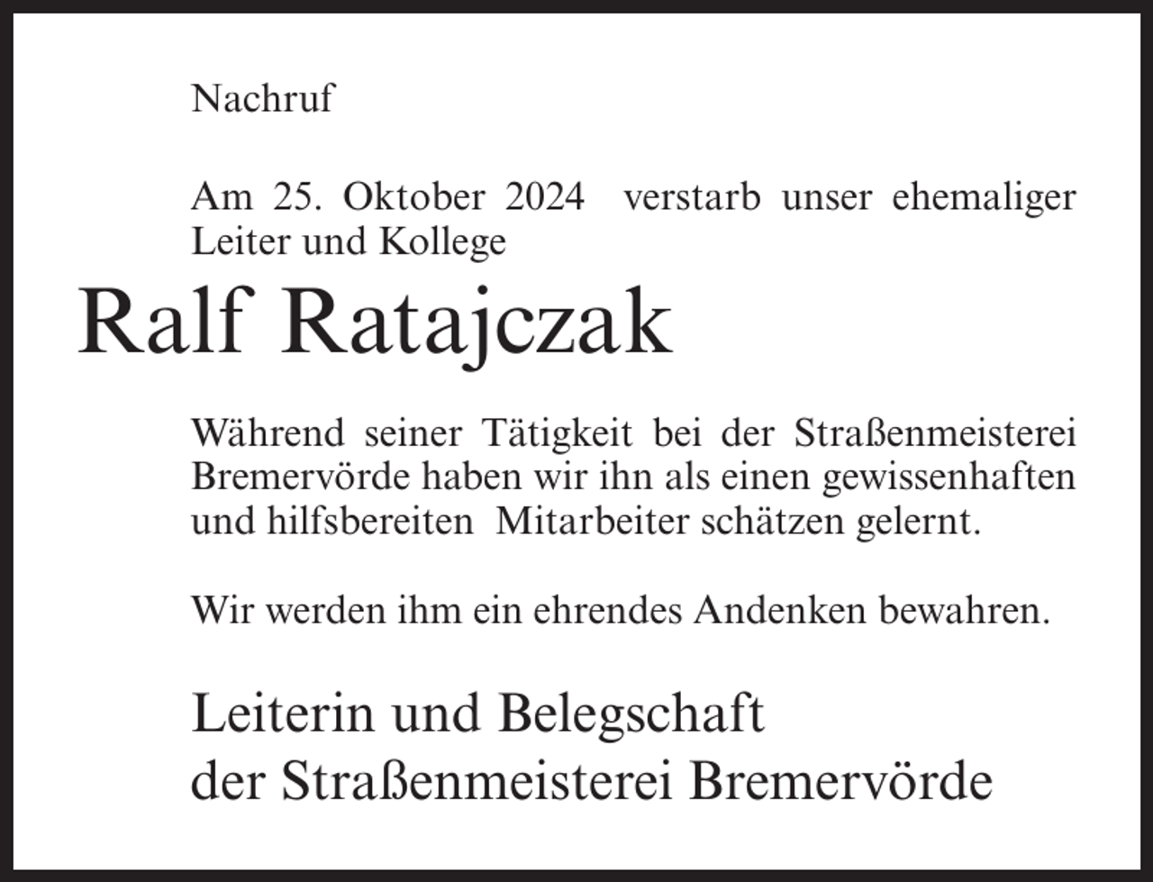 <p>Nachruf<br />Am 25. Oktober 2024 verstarb unser ehemaliger<br />Leiter und Kollege</p><p>Ralf Ratajczak<br />Während seiner Tätigkeit bei der Straßenmeisterei<br />Bremervörde haben wir ihn als einen gewissenhaften<br />und hilfsbereiten Mitarbeiter schätzen gelernt.<br />Wir werden ihm ein ehrendes Andenken bewahren.</p><p>Leiterin und Belegschaft<br />der Straßenmeisterei Bremervörde</p>