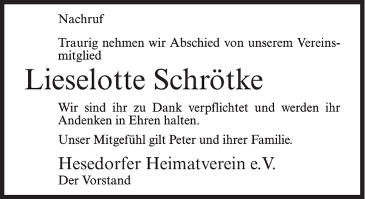 <p>Nachruf<br />Traurig nehmen wir Abschied von unserem Vereinsmitglied</p><p>Lieselotte Schrötke</p><p>Wir sind ihr zu Dank verpflichtet und werden ihr<br />Andenken in Ehren halten.<br />Unser Mitgefühl gilt Peter und ihrer Familie.</p><p>Hesedorfer Heimatverein e.V.<br />Der Vorstand</p>
