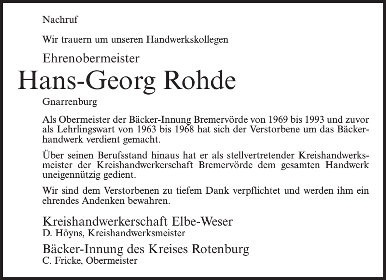 <p>Nachruf<br />Wir trauern um unseren Handwerkskollegen</p><p>Ehrenobermeister</p><p>Hans-Georg Rohde<br />Gnarrenburg<br />Als Obermeister der Bäcker-Innung Bremervörde von 1969 bis 1993 und zuvor<br />als Lehrlingswart von 1963 bis 1968 hat sich der Verstorbene um das Bäckerhandwerk verdient gemacht.<br />Über seinen Berufsstand hinaus hat er als stellvertretender Kreishandwerksmeister der Kreishandwerkerschaft Bremervörde dem gesamten Handwerk<br />uneigennützig gedient.<br />Wir sind dem Verstorbenen zu tiefem Dank verpflichtet und werden ihm ein<br />ehrendes Andenken bewahren.</p><p>Kreishandwerkerschaft Elbe-Weser<br />D. Höyns, Kreishandwerksmeister</p><p>Bäcker-Innung des Kreises Rotenburg<br />C. Fricke, Obermeister</p>