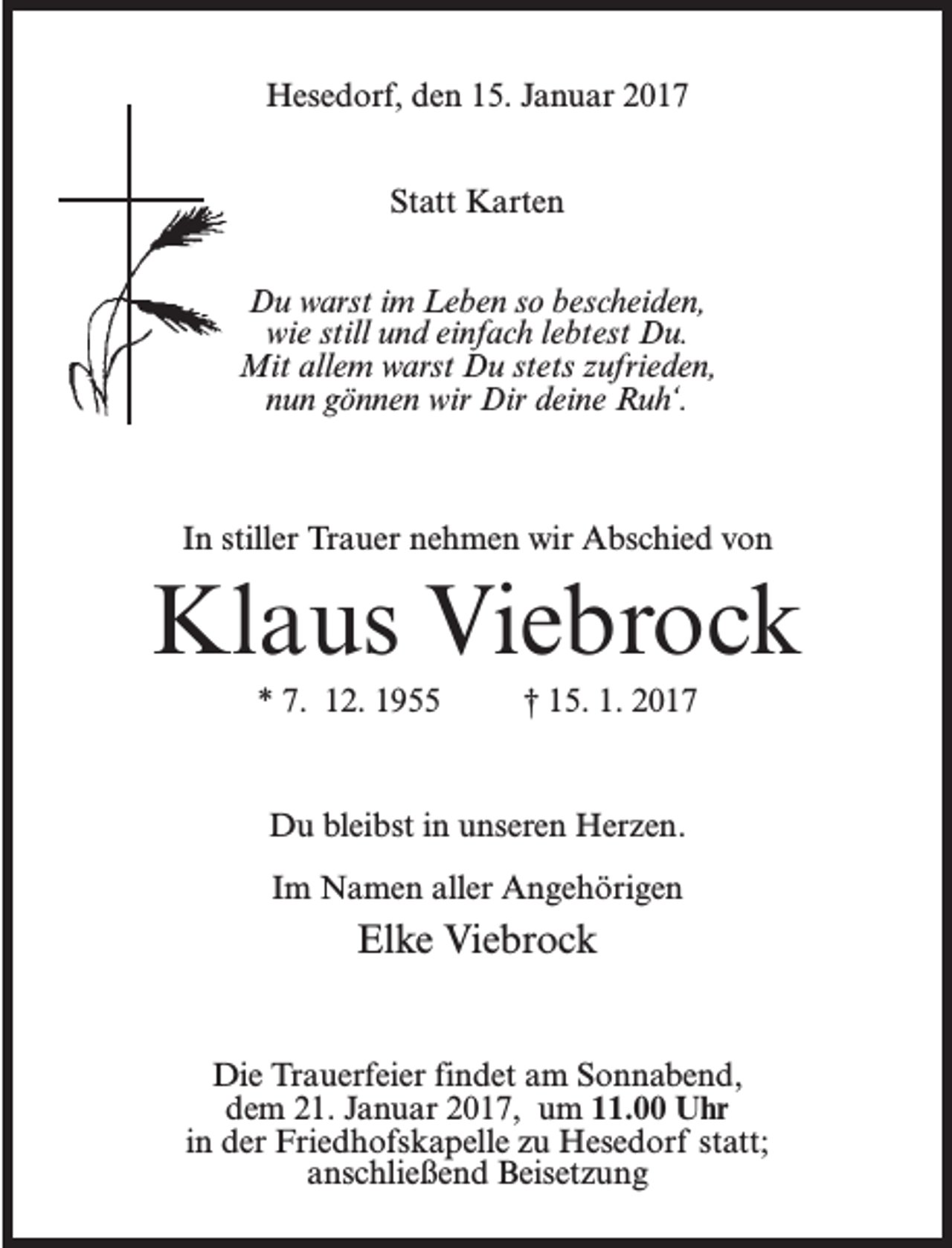 <p>Hesedorf, den 15. Januar 2017<br />Statt Karten<br />Du warst im Leben so bescheiden,<br />wie still und einfach lebtest Du.<br />Mit allem warst Du stets zufrieden,<br />nun gönnen wir Dir deine Ruh‘.</p><p>In stiller Trauer nehmen wir Abschied von</p><p>Klaus Viebrock<br />* 7. 12. 1955 † 15. 1. 2017</p><p>Du bleibst in unseren Herzen.<br />Im Namen aller Angehörigen</p><p>Elke Viebrock<br />Die Trauerfeier findet am Sonnabend,<br />dem 21. Januar 2017, um 11.00 Uhr<br />in der Friedhofskapelle zu Hesedorf statt;<br />anschließend Beisetzung</p>