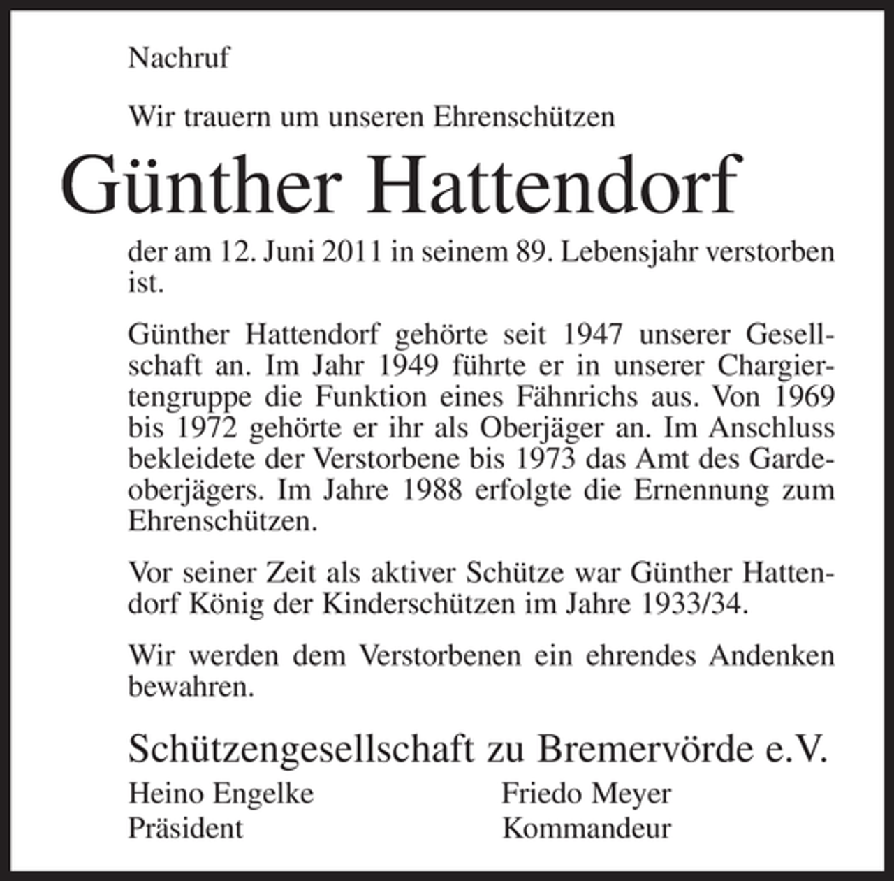 <p>Nachruf<br />Wir trauern um unseren Ehrenschützen</p><p>Günther Hattendorf<br />der am 12. Juni 2011 in seinem 89. Lebensjahr verstorben<br />ist.<br />Günther Hattendorf gehörte seit 1947 unserer Gesellschaft an. Im Jahr 1949 führte er in unserer Chargiertengruppe die Funktion eines Fähnrichs aus. Von 1969<br />bis 1972 gehörte er ihr als Oberjäger an. Im Anschluss<br />bekleidete der Verstorbene bis 1973 das Amt des Gardeoberjägers. Im Jahre 1988 erfolgte die Ernennung zum<br />Ehrenschützen.<br />Vor seiner Zeit als aktiver Schütze war Günther Hattendorf König der Kinderschützen im Jahre 1933/34.<br />Wir werden dem Verstorbenen ein ehrendes Andenken<br />bewahren.</p><p>Schützengesellschaft zu Bremervörde e.V.<br />Heino Engelke<br />Präsident</p><p>Friedo Meyer<br />Kommandeur</p>